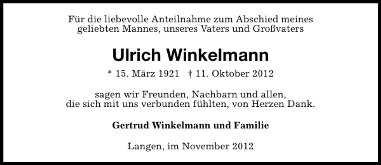 <p>Für die liebevolle Anteilnahme zum Abschied meines<br />geliebten Mannes, unseres Vaters und Großvaters</p><p>Ulrich Winkelmann<br />* 15. März 1921 † 11. Oktober 2012<br />sagen wir Freunden, Nachbarn und allen,<br />die sich mit uns verbunden fühlten, von Herzen Dank.<br />Gertrud Winkelmann und Familie<br />Langen, im November 2012</p>