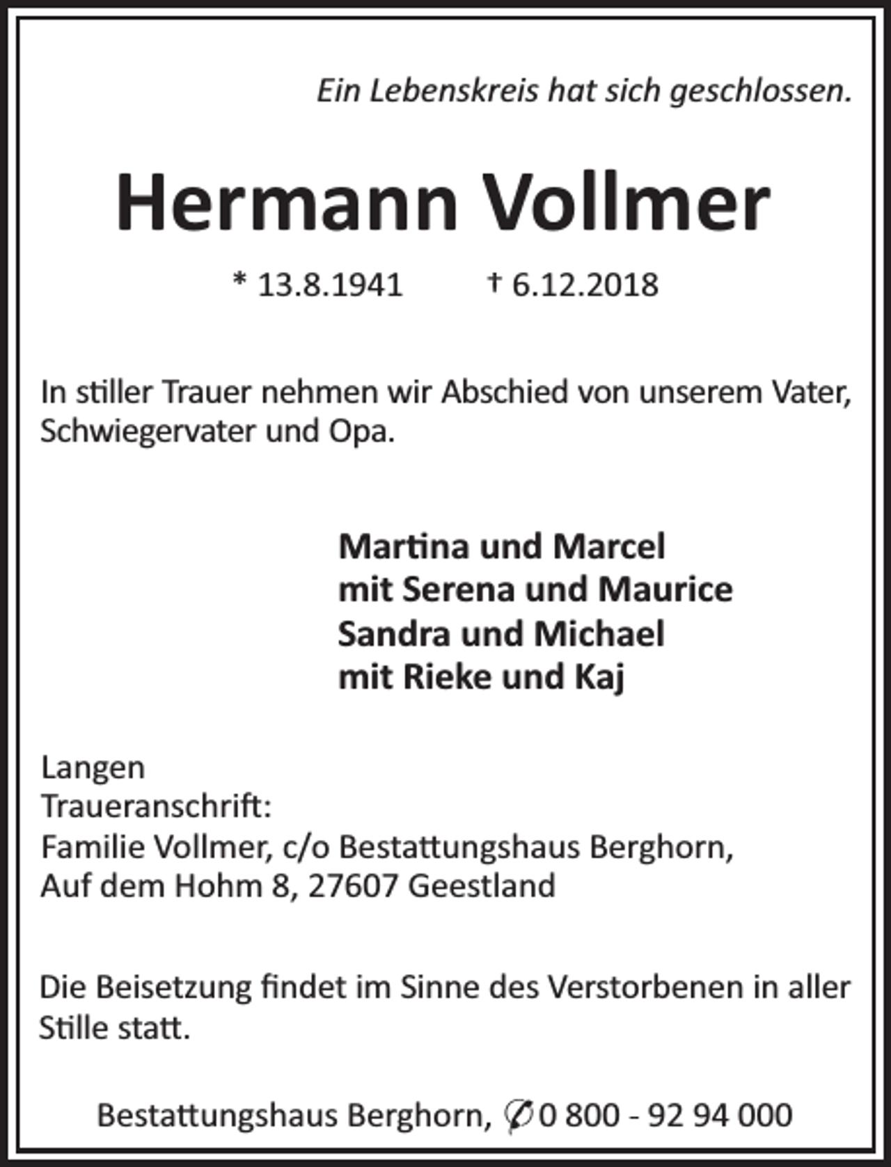 <p>Ein Lebenskreis hat sich geschlossen.</p><p>Hermann Vollmer<br />* 13.8.1941</p><p>† 6.12.2018</p><p>In s ller Trauer nehmen wir Abschied von unserem Vater,<br />Schwiegervater und Opa.</p><p>Mar na und Marcel<br />mit Serena und Maurice<br />Sandra und Michael<br />mit Rieke und Kaj<br />Langen<br />Traueranschri :<br />Familie Vollmer, c/o Besta ungshaus Berghorn,<br />Auf dem Hohm 8, 27607 Geestland<br />Die Beisetzung ﬁndet im Sinne des Verstorbenen in aller<br />S lle sta .<br />Besta ungshaus Berghorn, * 0 800 - 92 94 000</p>