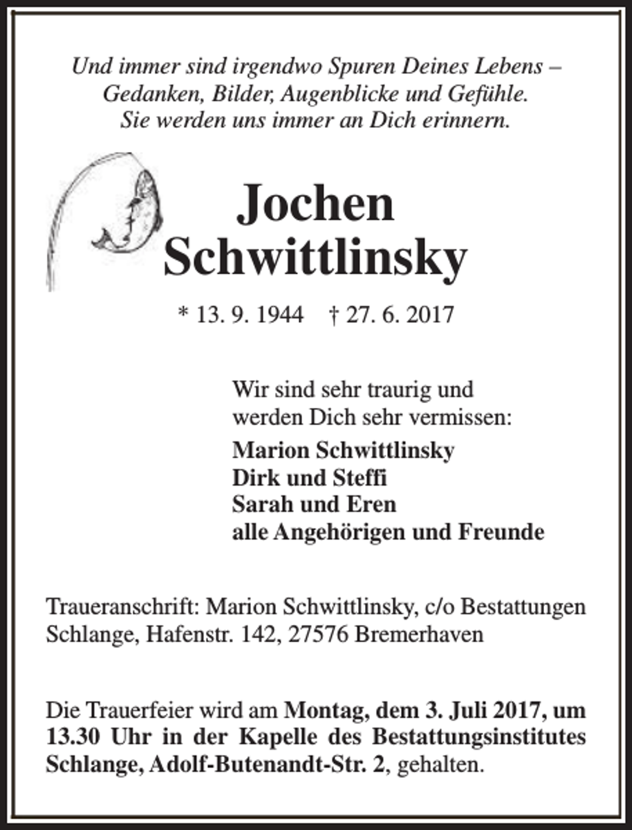 <p>Und immer sind irgendwo Spuren Deines Lebens –<br />Gedanken, Bilder, Augenblicke und Gefühle.<br />Sie werden uns immer an Dich erinnern.</p><p>Jochen<br />Schwittlinsky<br />* 13. 9. 1944 † 27. 6. 2017<br />Wir sind sehr traurig und<br />werden Dich sehr vermissen:<br />Marion Schwittlinsky<br />Dirk und Steffi<br />Sarah und Eren<br />alle Angehörigen und Freunde<br />Traueranschrift: Marion Schwittlinsky, c/o Bestattungen<br />Schlange, Hafenstr. 142, 27576 Bremerhaven<br />Die Trauerfeier wird am Montag, dem 3. Juli 2017, um<br />13.30 Uhr in der Kapelle des Bestattungsinstitutes<br />Schlange, Adolf-Butenandt-Str. 2, gehalten.</p>