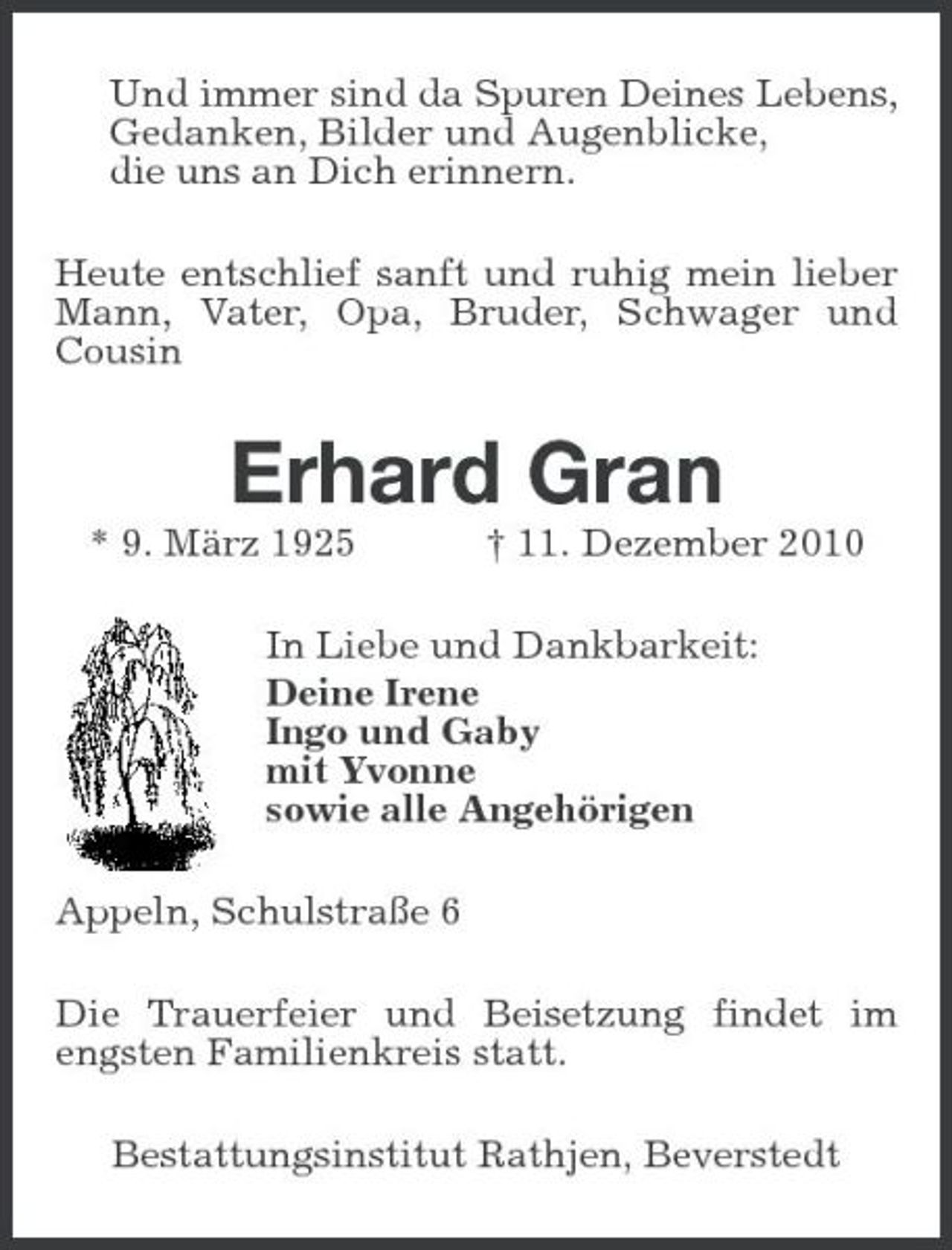 <p>Und immer sind da Spuren Deines Lebens, Gedanken, Bilder und Augenblicke, die uns an Dich erinnern. Heute entschlief sanft und ruhig mein lieber Mann, Vater, Opa, Bruder, Schwager und Cousin</p><p>Erhard Gran<br />* 9. März 1925 † 11. Dezember 2010 In Liebe und Dankbarkeit: Deine Irene Ingo und Gaby mit Yvonne sowie alle Angehörigen Appeln, Schulstraße 6 Die Trauerfeier und Beisetzung findet im engsten Familienkreis statt. Bestattungsinstitut Rathjen, Beverstedt</p>