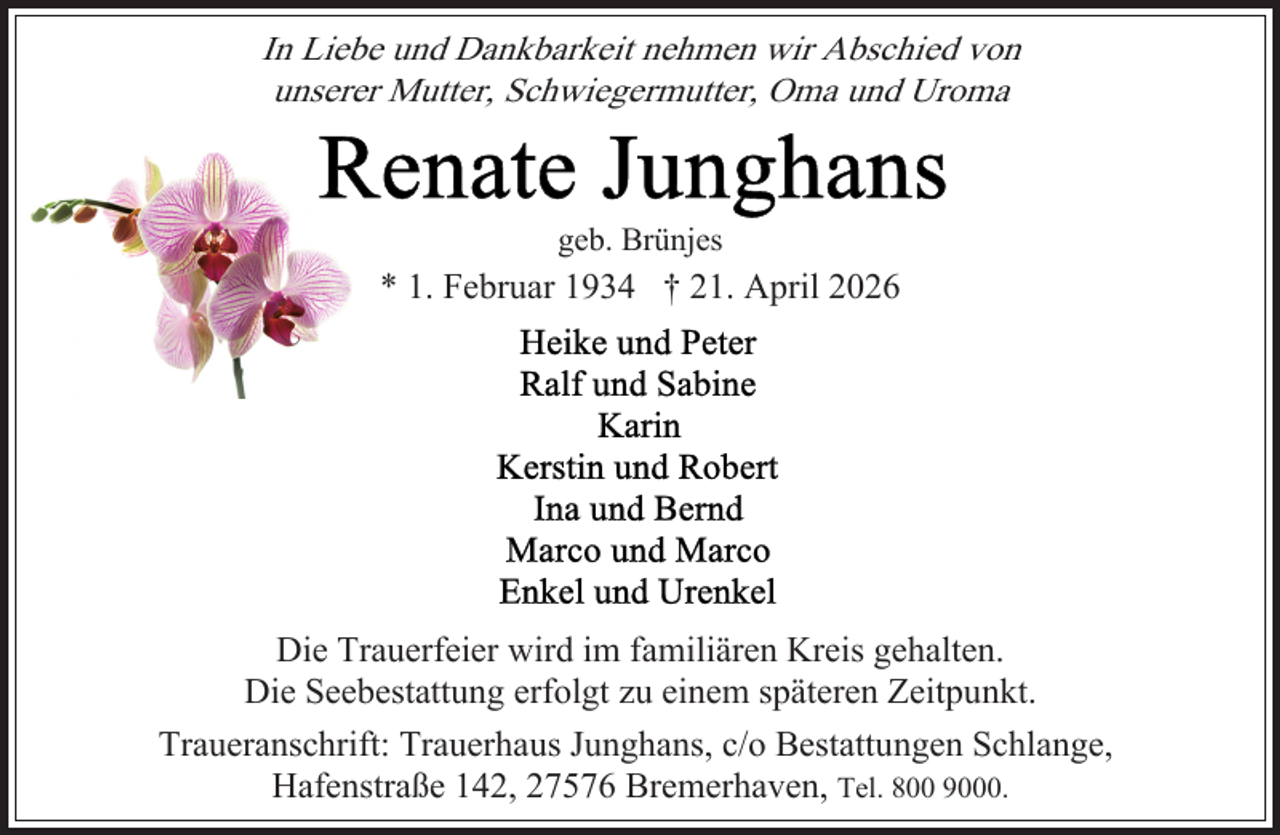 <p>In Liebe und Dankbarkeit nehmen wir Abschied von<br />unserer Mutter, Schwiegermutter, Oma und Uroma</p><p>geb. Brünjes</p><p>* 1. Februar 1934 † 21. April 2026</p><p>Die Trauerfeier wird im familiären Kreis gehalten.<br />Die Seebestattung erfolgt zu einem späteren Zeitpunkt.<br />Traueranschrift: Trauerhaus Junghans, c/o Bestattungen Schlange,<br />Hafenstraße 142, 27576 Bremerhaven, Tel. 800 9000.</p>