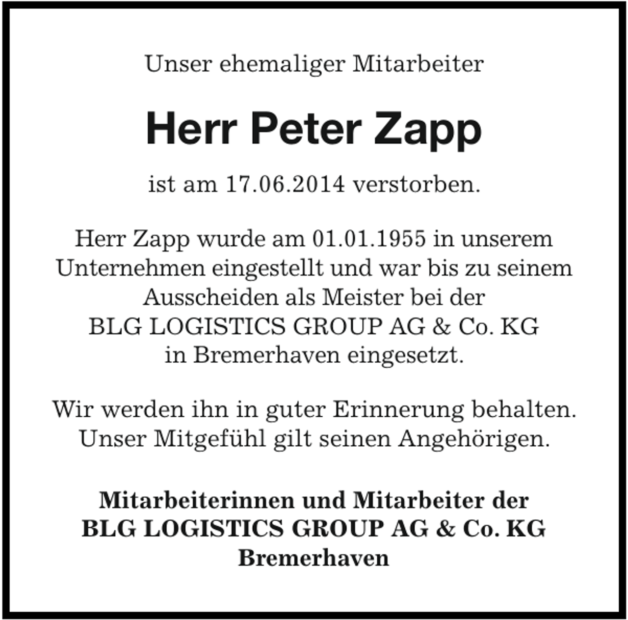 <p>Unser ehemaliger Mitarbeiter</p><p>Herr Peter Zapp<br />ist am 17.06.2014 verstorben.<br />Herr Zapp wurde am 01.01.1955 in unserem<br />Unternehmen eingestellt und war bis zu seinem<br />Ausscheiden als Meister bei der<br />BLG LOGISTICS GROUP AG &amp; Co. KG<br />in Bremerhaven eingesetzt.</p><p>Wir werden ihn in guter Erinnerung behalten.<br />Unser Mitgefühl gilt seinen Angehörigen.<br />Mitarbeiterinnen und Mitarbeiter der<br />BLG LOGISTICS GROUP AG &amp; Co. KG<br />Bremerhaven</p>