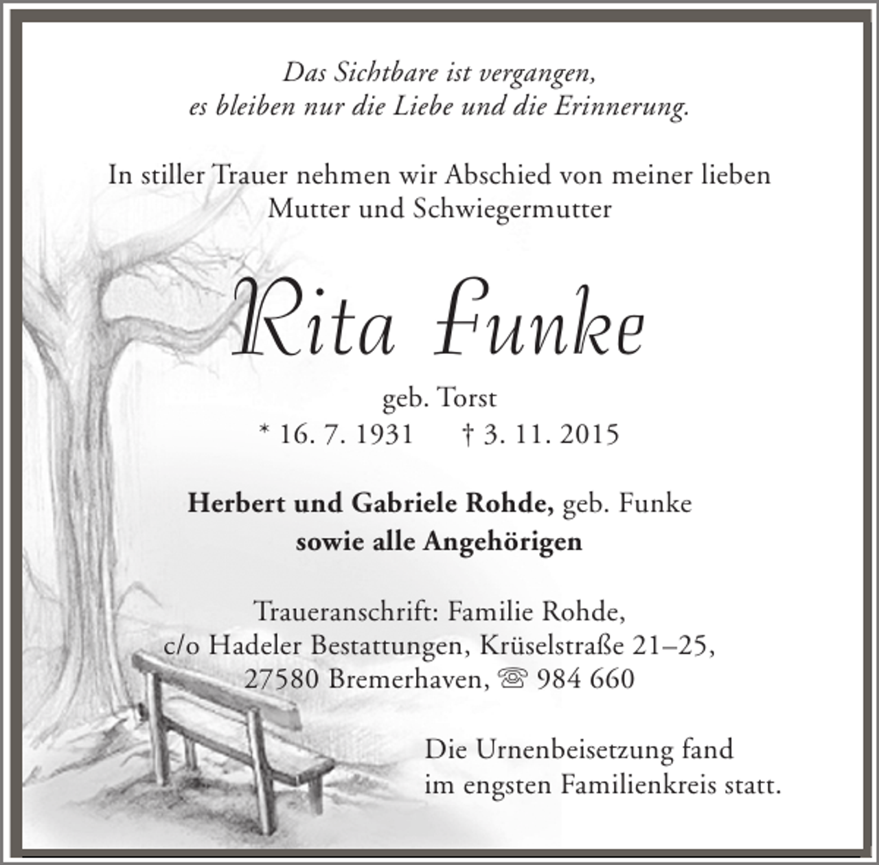 <p>Das Sichtbare ist vergangen,<br />es bleiben nur die Liebe und die Erinnerung.<br />In stiller Trauer nehmen wir Abschied von meiner lieben<br />Mutter und Schwiegermutter</p><p>Rita Funke<br />geb. Torst<br />* 16. 7. 1931<br />† 3. 11. 2015</p><p>Herbert und Gabriele Rohde, geb. Funke<br />sowie alle Angehörigen<br />Traueranschrift: Familie Rohde,<br />c/o Hadeler Bestattungen, Krüselstraße 21–25,<br />27580 Bremerhaven, s 984 660<br />Die Urnenbeisetzung fand<br />im engsten Familienkreis statt.</p>