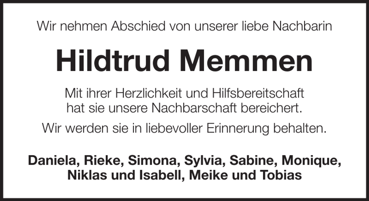 <p>Wir nehmen Abschied von unserer liebe Nachbarin</p><p>Hildtrud Memmen<br />Mit ihrer Herzlichkeit und Hilfsbereitschaft<br />hat sie unsere Nachbarschaft bereichert.<br />Wir werden sie in liebevoller Erinnerung behalten.<br />Daniela, Rieke, Simona, Sylvia, Sabine, Monique,<br />Niklas und Isabell, Meike und Tobias</p>
