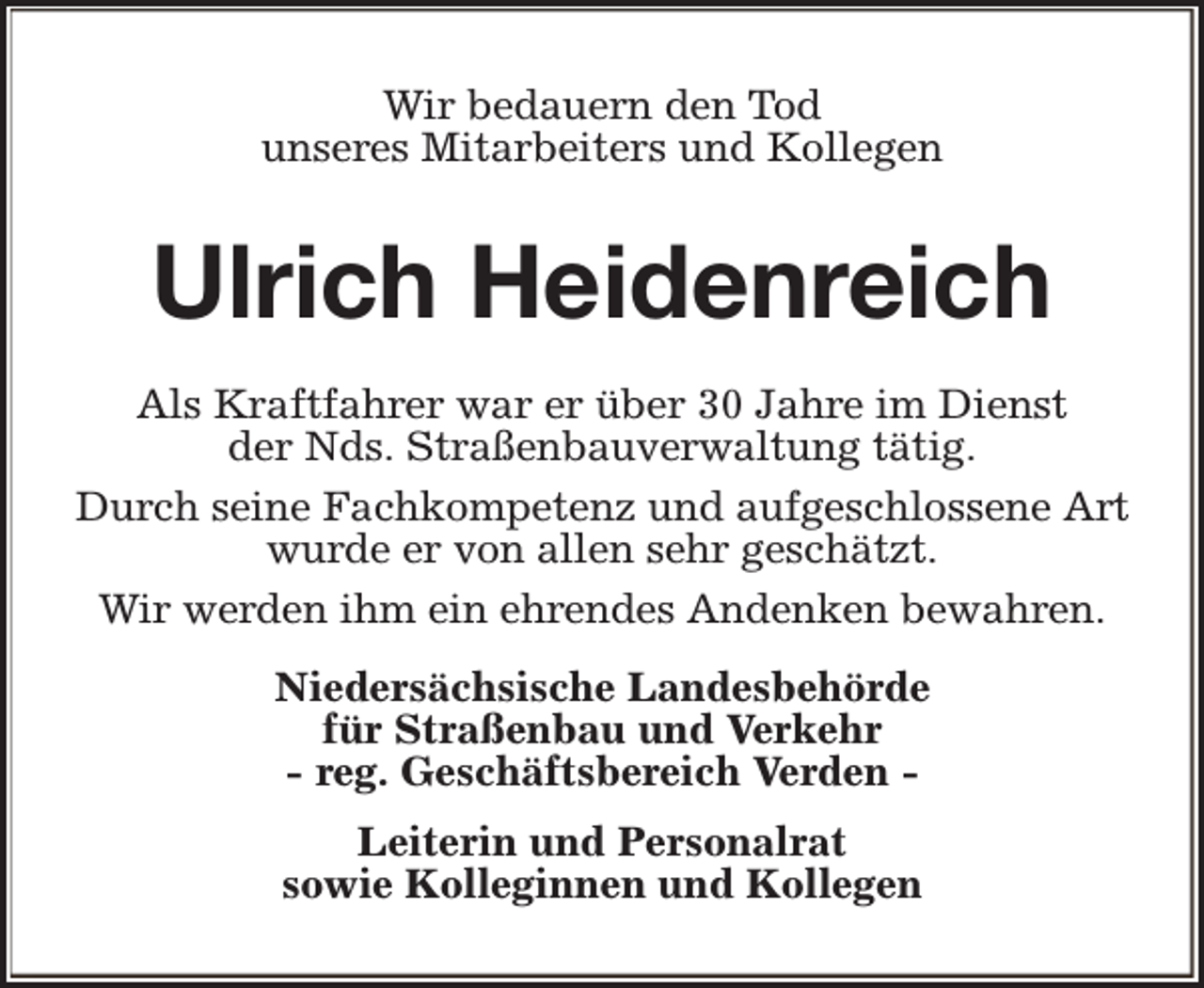 <p>Wir bedauern den Tod<br />unseres Mitarbeiters und Kollegen</p><p>Ulrich Heidenreich<br />Als Kraftfahrer war er über 30 Jahre im Dienst<br />der Nds. Straßenbauverwaltung tätig.<br />Durch seine Fachkompetenz und aufgeschlossene Art<br />wurde er von allen sehr geschätzt.<br />Wir werden ihm ein ehrendes Andenken bewahren.<br />Niedersächsische Landesbehörde<br />für Straßenbau und Verkehr<br />- reg. Geschäftsbereich Verden Leiterin und Personalrat<br />sowie Kolleginnen und Kollegen</p>