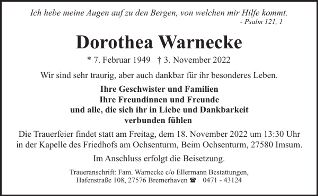 <p>Ich hebe meine Augen auf zu den Bergen, von welchen mir Hilfe kommt.<br />- Psalm 121, 1</p><p>Dorothea Warnecke<br />* 7. Februar 1949 † 3. November 2022</p><p>Wir sind sehr traurig, aber auch dankbar für ihr besonderes Leben.<br />Ihre Geschwister und Familien<br />Ihre Freundinnen und Freunde<br />und alle, die sich ihr in Liebe und Dankbarkeit<br />verbunden fühlen<br />Die Trauerfeier findet statt am Freitag, dem 18. November 2022 um 13:30 Uhr<br />in der Kapelle des Friedhofs am Ochsenturm, Beim Ochsenturm, 27580 Imsum.<br />Im Anschluss erfolgt die Beisetzung.<br />Traueranschrift: Fam. Warnecke c/o Ellermann Bestattungen,<br />Hafenstraße 108, 27576 Bremerhaven ( 0471 - 43124</p>