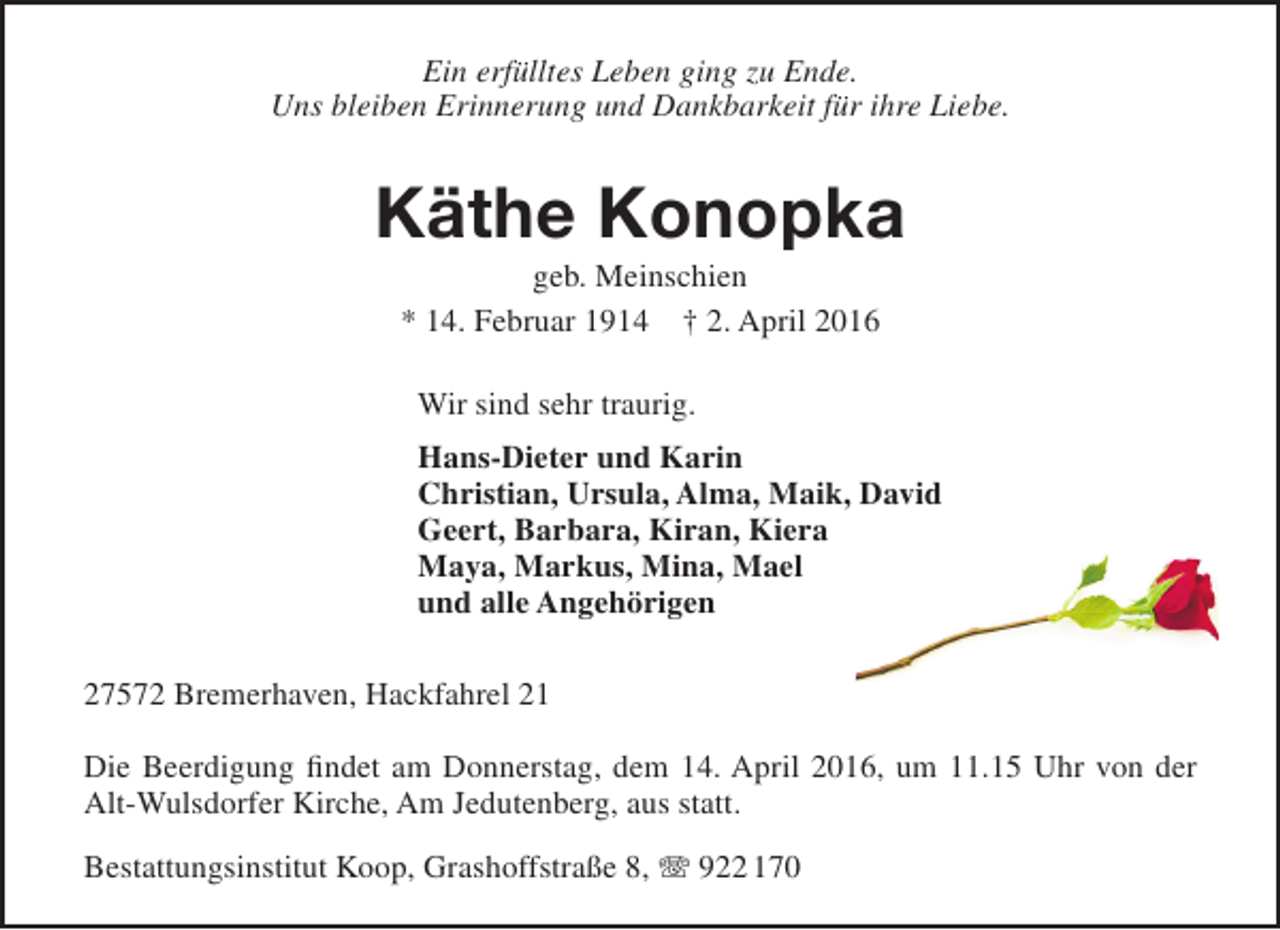 <p>Ein erfülltes Leben ging zu Ende.<br />Uns bleiben Erinnerung und Dankbarkeit für ihre Liebe.</p><p>Käthe Konopka<br />geb. Meinschien<br />* 14. Februar 1914 † 2. April 2016<br />Wir sind sehr traurig.<br />Hans-Dieter und Karin<br />Christian, Ursula, Alma, Maik, David<br />Geert, Barbara, Kiran, Kiera<br />Maya, Markus, Mina, Mael<br />und alle Angehörigen<br />27572 Bremerhaven, Hackfahrel 21<br />Die Beerdigung findet am Donnerstag, dem 14. April 2016, um 11.15 Uhr von der<br />Alt-Wulsdorfer Kirche, Am Jedutenberg, aus statt.<br />Bestattungsinstitut Koop, Grashoffstraße 8, T 922 170</p>