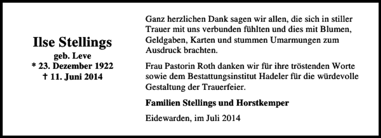 <p>Ilse Stellings</p><p>geb. Leve<br />* 23. Dezember 1922<br />11. Juni 2014</p><p>Ganz herzlichen Dank sagen wir allen, die sich in stiller<br />Trauer mit uns verbunden fühlten und dies mit Blumen,<br />Geldgaben, Karten und stummen Umarmungen zum<br />Ausdruck brachten.<br />Frau Pastorin Roth danken wir für ihre tröstenden Worte<br />sowie dem Bestattungsinstitut Hadeler für die würdevolle<br />Gestaltung der Trauerfeier.<br />Familien Stellings und Horstkemper<br />Eidewarden, im Juli 2014</p>