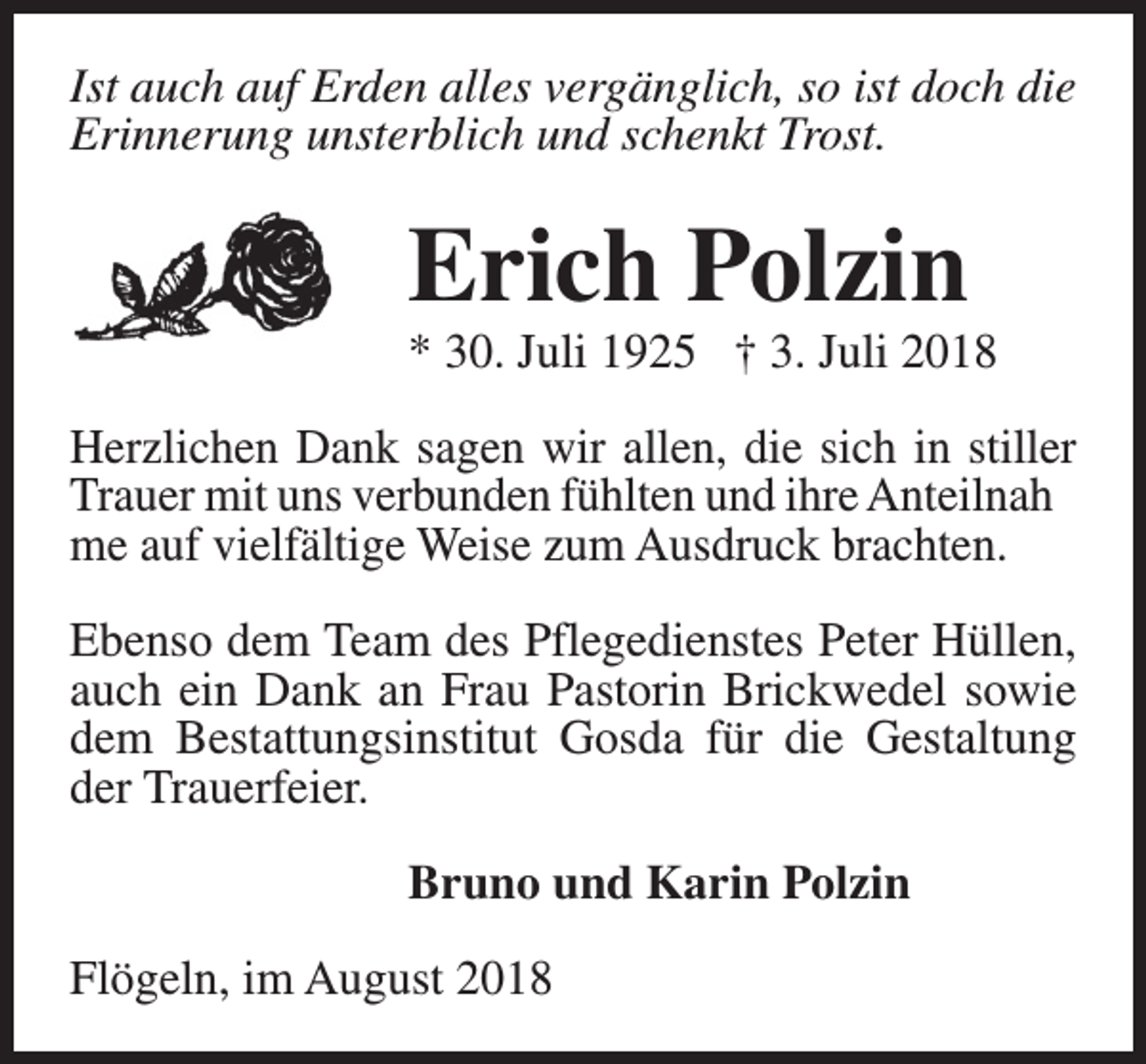 <p>Ist auch auf Erden alles vergänglich, so ist doch die<br />Erinnerung unsterblich und schenkt Trost.</p><p>Erich Polzin</p><p>* 30. Juli 1925 † 3. Juli 2018<br />Herzlichen Dank sagen wir allen, die sich in stiller<br />Trauer mit uns verbunden fühlten und ihre Anteilnah<br />me auf vielfältige Weise zum Ausdruck brachten.<br />Ebenso dem Team des Pflegedienstes Peter Hüllen,<br />auch ein Dank an Frau Pastorin Brickwedel sowie<br />dem Bestattungsinstitut Gosda für die Gestaltung<br />der Trauerfeier.<br />Bruno und Karin Polzin<br />Flögeln, im August 2018</p>