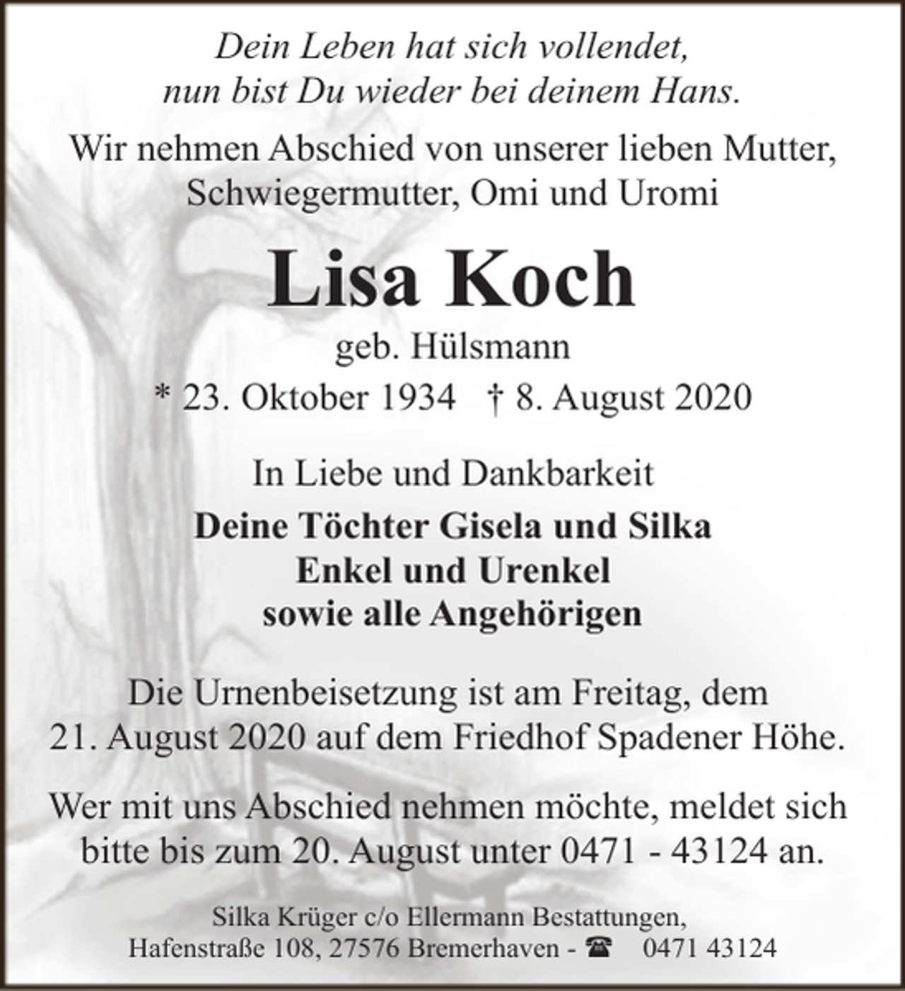 <p>Dein Leben hat sich vollendet,<br />nun bist Du wieder bei deinem Hans.<br />Wir nehmen Abschied von unserer lieben Mutter,<br />Schwiegermutter, Omi und Uromi</p><p>Lisa Koch</p><p>geb. Hülsmann<br />* 23. Oktober 1934 † 8. August 2020<br />In Liebe und Dankbarkeit<br />Deine Töchter Gisela und Silka<br />Enkel und Urenkel<br />sowie alle Angehörigen<br />Die Urnenbeisetzung ist am Freitag, dem<br />21. August 2020 auf dem Friedhof Spadener Höhe.<br />Wer mit uns Abschied nehmen möchte, meldet sich<br />bitte bis zum 20. August unter 0471 - 43124 an.<br />Silka Krüger c/o Ellermann Bestattungen,<br />Hafenstraße 108, 27576 Bremerhaven - ( 0471 43124</p>