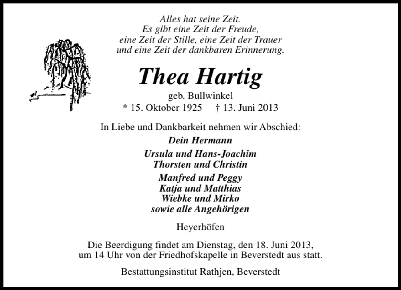 <p>Alles hat seine Zeit.<br />Es gibt eine Zeit der Freude,<br />eine Zeit der Stille, eine Zeit der Trauer<br />und eine Zeit der dankbaren Erinnerung.</p><p>Thea Hartig</p><p>geb. Bullwinkel<br />* 15. Oktober 1925 † 13. Juni 2013<br />In Liebe und Dankbarkeit nehmen wir Abschied:<br />Dein Hermann<br />Ursula und Hans-Joachim<br />Thorsten und Christin<br />Manfred und Peggy<br />Katja und Matthias<br />Wiebke und Mirko<br />sowie alle Angehörigen<br />Heyerhöfen<br />Die Beerdigung findet am Dienstag, den 18. Juni 2013,<br />um 14 Uhr von der Friedhofskapelle in Beverstedt aus statt.<br />Bestattungsinstitut Rathjen, Beverstedt</p>