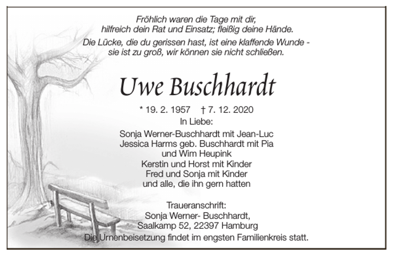 <p>Fröhlich waren die Tage mit dir,<br />hilfreich dein Rat und Einsatz; fleißig deine Hände.<br />Die Lücke, die du gerissen hast, ist eine klaffende Wunde sie ist zu groß, wir können sie nicht schließen.</p><p>Uwe Buschhardt<br />* 19. 2. 1957 † 7. 12. 2020<br />In Liebe:<br />Sonja Werner-Buschhardt mit Jean-Luc<br />Jessica Harms geb. Buschhardt mit Pia<br />und Wim Heupink<br />Kerstin und Horst mit Kinder<br />Fred und Sonja mit Kinder<br />und alle, die ihn gern hatten</p><p>Traueranschrift:<br />Sonja Werner- Buschhardt,<br />Saalkamp 52, 22397 Hamburg<br />Die Urnenbeisetzung findet im engsten Familienkreis statt.</p>