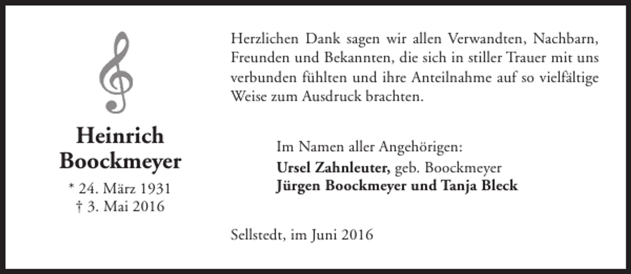 <p>Herzlichen Dank sagen wir allen Verwandten, Nachbarn,<br />Freunden und Bekannten, die sich in stiller Trauer mit uns<br />verbunden fühlten und ihre Anteilnahme auf so vielfältige<br />Weise zum Ausdruck brachten.</p><p>Heinrich<br />Boockmeyer<br />* 24. März 1931<br />† 3. Mai 2016</p><p>Im Namen aller Angehörigen:<br />Ursel Zahnleuter, geb. Boockmeyer<br />Jürgen Boockmeyer und Tanja Bleck<br />Sellstedt, im Juni 2016</p>