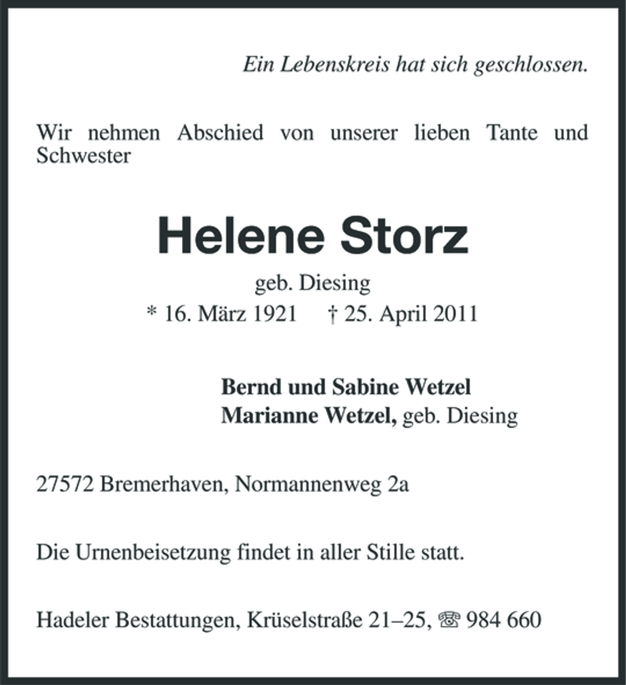 <p>Ein Lebenskreis hat sich geschlossen. Wir nehmen Abschied von unserer lieben Tante und Schwester</p><p>Helene Storz<br />geb. Diesing * 16. März 1921 † 25. April 2011 Bernd und Sabine Wetzel Marianne Wetzel, geb. Diesing 27572 Bremerhaven, Normannenweg 2a Die Urnenbeisetzung findet in aller Stille statt. Hadeler Bestattungen, Krüselstraße 21–25, 984 660</p>