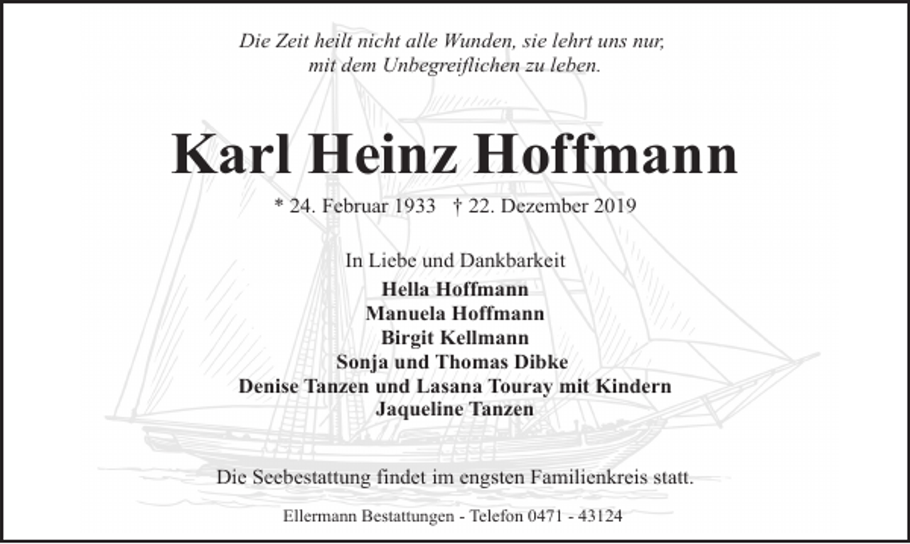 <p>Die Zeit heilt nicht alle Wunden, sie lehrt uns nur,<br />mit dem Unbegreiflichen zu leben.</p><p>Karl Heinz Hoffmann<br />* 24. Februar 1933 † 22. Dezember 2019</p><p>In Liebe und Dankbarkeit<br />Hella Hoffmann<br />Manuela Hoffmann<br />Birgit Kellmann<br />Sonja und Thomas Dibke<br />Denise Tanzen und Lasana Touray mit Kindern<br />Jaqueline Tanzen<br />Die Seebestattung findet im engsten Familienkreis statt.<br />Ellermann Bestattungen - Telefon 0471 - 43124</p>