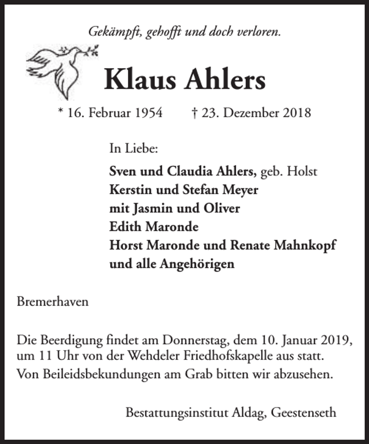 <p>Gekämpft, gehofft und doch verloren.</p><p>Klaus Ahlers<br />* 16. Februar 1954</p><p>† 23. Dezember 2018</p><p>In Liebe:<br />Sven und Claudia Ahlers, geb. Holst<br />Kerstin und Stefan Meyer<br />mit Jasmin und Oliver<br />Edith Maronde<br />Horst Maronde und Renate Mahnkopf<br />und alle Angehörigen<br />Bremerhaven<br />Die Beerdigung findet am Donnerstag, dem 10. Januar 2019,<br />um 11 Uhr von der Wehdeler Friedhofskapelle aus statt.<br />Von Beileidsbekundungen am Grab bitten wir abzusehen.<br />Bestattungsinstitut Aldag, Geestenseth</p>
