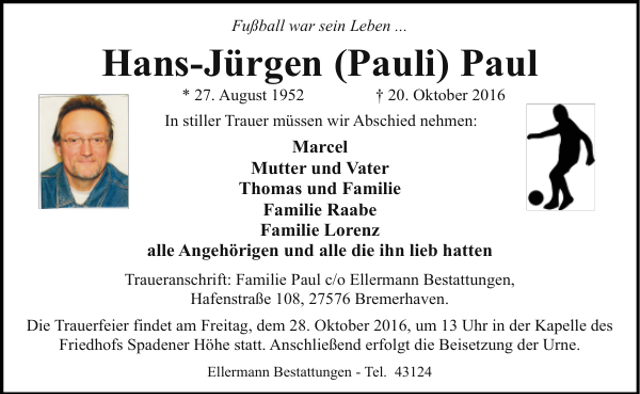 <p>Fußball war sein Leben ...</p><p>Hans-Jürgen (Pauli) Paul<br />* 27. August 1952</p><p>† 20. Oktober 2016</p><p>In stiller Trauer müssen wir Abschied nehmen:</p><p>Marcel<br />Mutter und Vater<br />Thomas und Familie<br />Familie Raabe<br />Familie Lorenz<br />alle Angehörigen und alle die ihn lieb hatten<br />Traueranschrift: Familie Paul c/o Ellermann Bestattungen,<br />Hafenstraße 108, 27576 Bremerhaven.<br />Die Trauerfeier findet am Freitag, dem 28. Oktober 2016, um 13 Uhr in der Kapelle des<br />Friedhofs Spadener Höhe statt. Anschließend erfolgt die Beisetzung der Urne.<br />Ellermann Bestattungen - Tel. 43124</p>