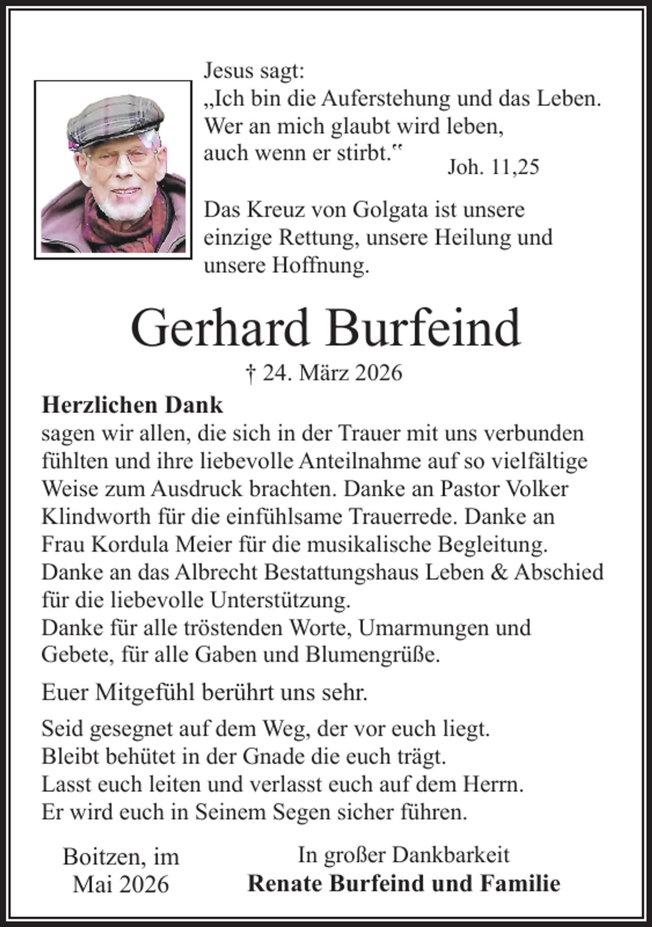 <p>Jesus sagt:<br />„Ich bin die Auferstehung und das Leben.<br />Wer an mich glaubt wird leben,<br />auch wenn er stirbt.‟<br />Joh. 11,25</p><p>Das Kreuz von Golgata ist unsere<br />einzige Rettung, unsere Heilung und<br />unsere Hoffnung.</p><p>Gerhard Burfeind<br />† 24. März 2026</p><p>Herzlichen Dank</p><p>sagen wir allen, die sich in der Trauer mit uns verbunden<br />fühlten und ihre liebevolle Anteilnahme auf so vielfältige<br />Weise zum Ausdruck brachten. Danke an Pastor Volker<br />Klindworth für die einfühlsame Trauerrede. Danke an<br />Frau Kordula Meier für die musikalische Begleitung.<br />Danke an das Albrecht Bestattungshaus Leben &amp; Abschied<br />für die liebevolle Unterstützung.<br />Danke für alle tröstenden Worte, Umarmungen und<br />Gebete, für alle Gaben und Blumengrüße.</p><p>Euer Mitgefühl berührt uns sehr.<br />Seid gesegnet auf dem Weg, der vor euch liegt.<br />Bleibt behütet in der Gnade die euch trägt.<br />Lasst euch leiten und verlasst euch auf dem Herrn.<br />Er wird euch in Seinem Segen sicher führen.</p><p>Boitzen, im<br />Mai 2026</p><p>In großer Dankbarkeit</p><p>Renate Burfeind und Familie</p>