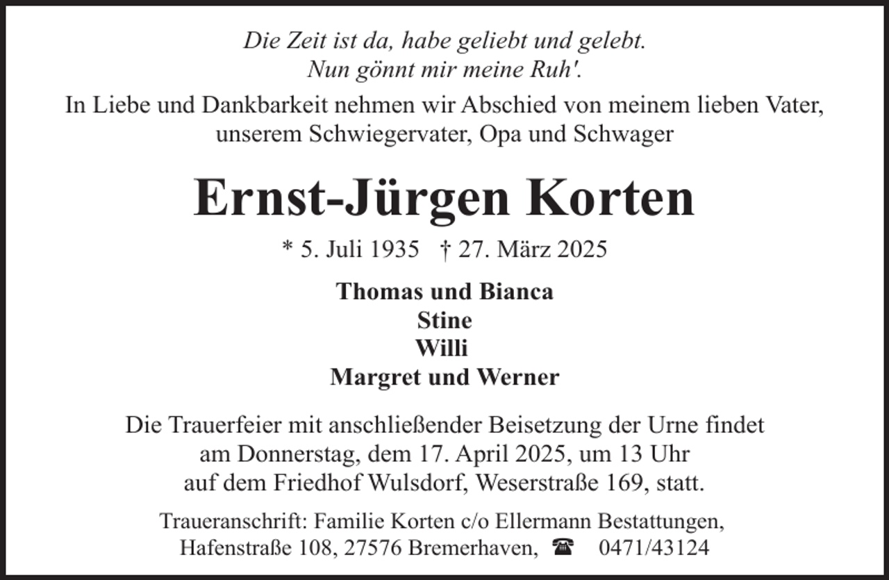 <p>Die Zeit ist da, habe geliebt und gelebt.<br />Nun gönnt mir meine Ruh'.<br />In Liebe und Dankbarkeit nehmen wir Abschied von meinem lieben Vater,<br />unserem Schwiegervater, Opa und Schwager</p><p>Ernst-Jürgen Korten<br />* 5. Juli 1935 † 27. März 2025<br />Thomas und Bianca<br />Stine<br />Willi<br />Margret und Werner<br />Die Trauerfeier mit anschließender Beisetzung der Urne findet<br />am Donnerstag, dem 17. April 2025, um 13 Uhr<br />auf dem Friedhof Wulsdorf, Weserstraße 169, statt.<br />Traueranschrift: Familie Korten c/o Ellermann Bestattungen,<br />Hafenstraße 108, 27576 Bremerhaven, ( 0471/43124</p>