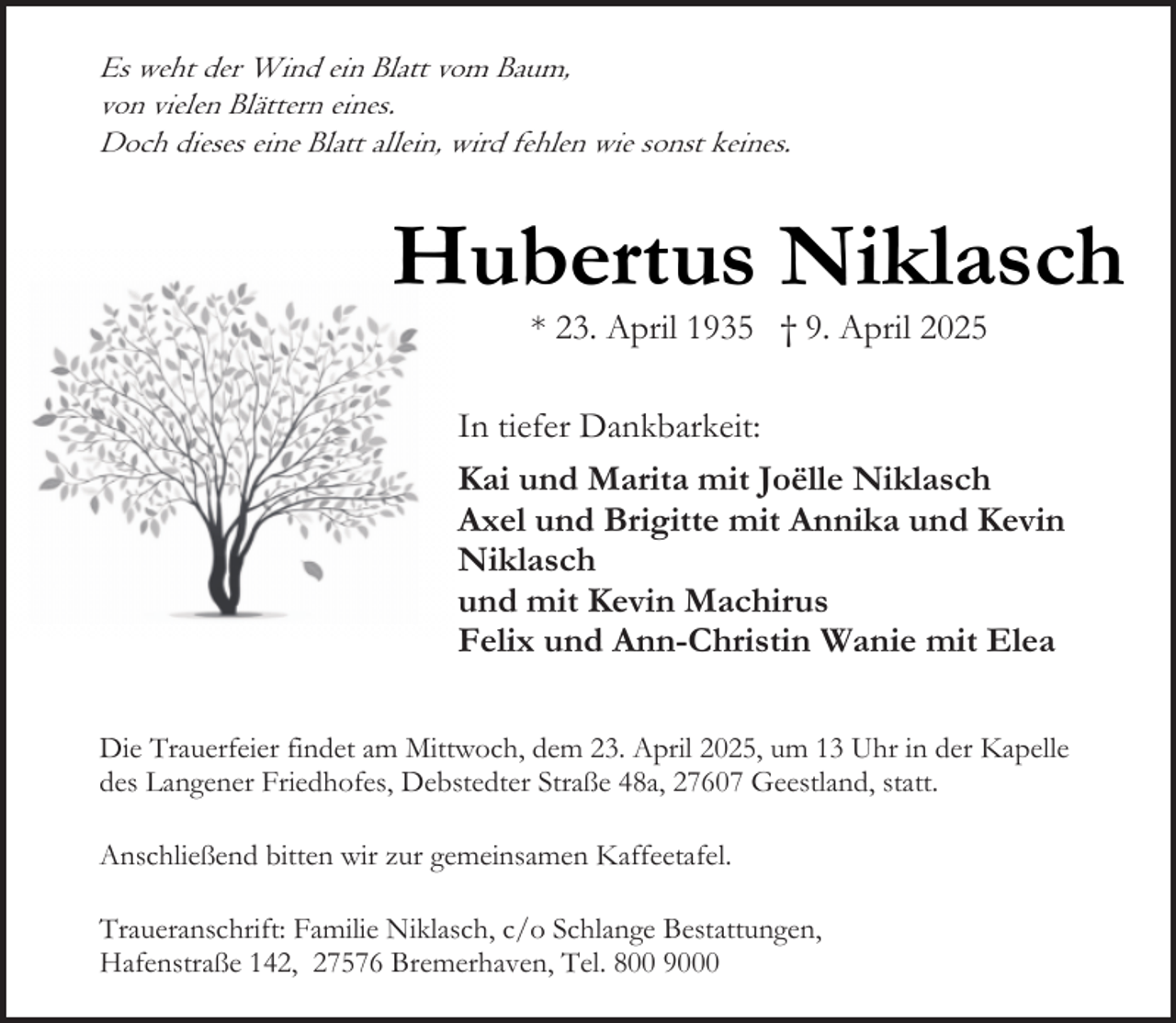 <p>Es weht der Wind ein Blatt vom Baum,<br />von vielen Blättern eines.<br />Doch dieses eine Blatt allein, wird fehlen wie sonst keines.</p><p>Hubertus Niklasch<br />* 23. April 1935 † 9. April 2025</p><p>In tiefer Dankbarkeit:<br />Kai und Marita mit Joëlle Niklasch<br />Axel und Brigitte mit Annika und Kevin<br />Niklasch<br />und mit Kevin Machirus<br />Felix und Ann-Christin Wanie mit Elea<br />Die Trauerfeier findet am Mittwoch, dem 23. April 2025, um 13 Uhr in der Kapelle<br />des Langener Friedhofes, Debstedter Straße 48a, 27607 Geestland, statt.<br />Anschließend bitten wir zur gemeinsamen Kaffeetafel.<br />Traueranschrift: Familie Niklasch, c/o Schlange Bestattungen,<br />Hafenstraße 142, 27576 Bremerhaven, Tel. 800 9000</p>