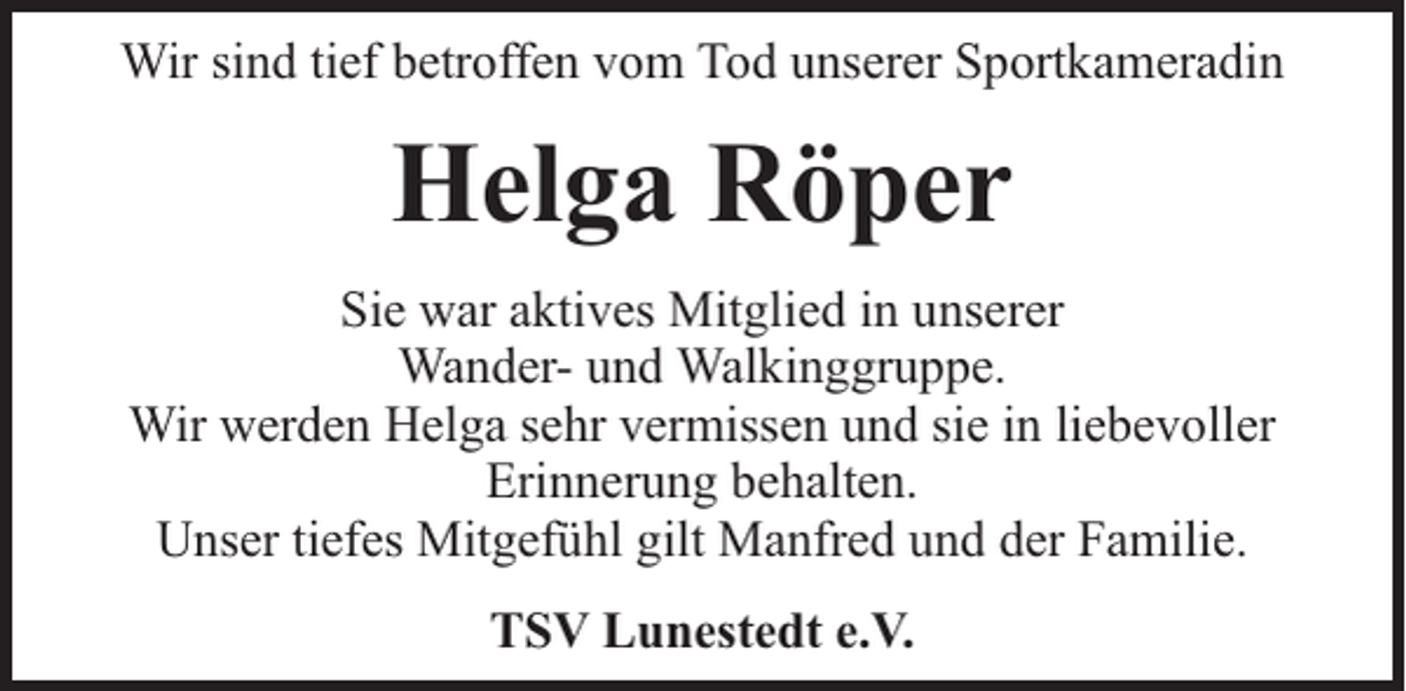 <p>Wir sind tief betroffen vom Tod unserer Sportkameradin</p><p>Helga Röper<br />Sie war aktives Mitglied in unserer<br />Wander- und Walkinggruppe.<br />Wir werden Helga sehr vermissen und sie in liebevoller<br />Erinnerung behalten.<br />Unser tiefes Mitgefühl gilt Manfred und der Familie.<br />TSV Lunestedt e.V.</p>