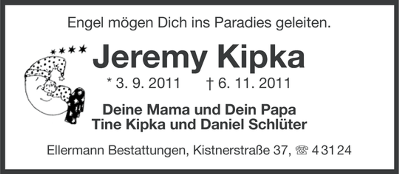 <p>Engel mögen Dich ins Paradies geleiten.</p>
<p>Jeremy Kipka<br />* 3. 9. 2011</p>
<p>† 6. 11. 2011</p>
<p>Deine Mama und Dein Papa<br />Tine Kipka und Daniel Schlüter<br />Ellermann Bestattungen, Kistnerstraße 37, 4 31 24</p>