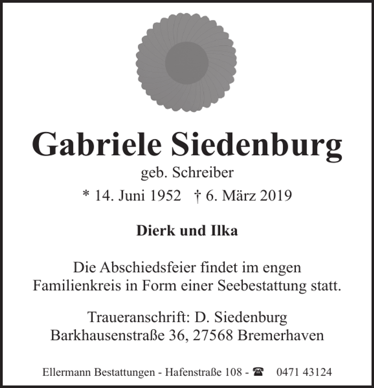 <p>Gabriele Siedenburg<br />geb. Schreiber<br />* 14. Juni 1952 † 6. März 2019<br />Dierk und Ilka<br />Die Abschiedsfeier findet im engen<br />Familienkreis in Form einer Seebestattung statt.<br />Traueranschrift: D. Siedenburg<br />Barkhausenstraße 36, 27568 Bremerhaven<br />Ellermann Bestattungen - Hafenstraße 108 - (</p><p>0471 43124</p>