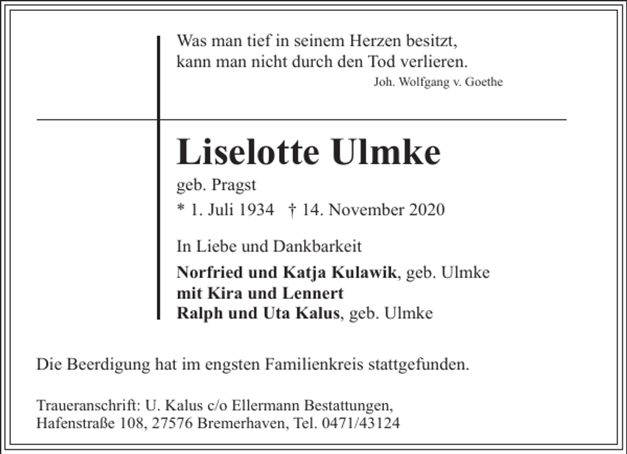 <p>Was man tief in seinem Herzen besitzt,<br />kann man nicht durch den Tod verlieren.<br />Joh. Wolfgang v. Goethe</p><p>Liselotte Ulmke</p><p>geb. Pragst<br />* 1. Juli 1934 † 14. November 2020<br />In Liebe und Dankbarkeit<br />Norfried und Katja Kulawik, geb. Ulmke<br />mit Kira und Lennert<br />Ralph und Uta Kalus, geb. Ulmke</p><p>Die Beerdigung hat im engsten Familienkreis stattgefunden.<br />Traueranschrift: U. Kalus c/o Ellermann Bestattungen,<br />Hafenstraße 108, 27576 Bremerhaven, Tel. 0471/43124</p>