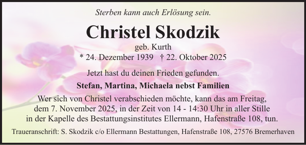 <p>Sterben kann auch Erlösung sein.</p><p>Christel Skodzik</p><p>geb. Kurth<br />* 24. Dezember 1939 † 22. Oktober 2025<br />Jetzt hast du deinen Frieden gefunden.<br />Stefan, Martina, Michaela nebst Familien<br />Wer sich von Christel verabschieden möchte, kann das am Freitag,<br />dem 7. November 2025, in der Zeit von 14 - 14:30 Uhr in aller Stille<br />in der Kapelle des Bestattungsinstitutes Ellermann, Hafenstraße 108, tun.<br />Traueranschrift: S. Skodzik c/o Ellermann Bestattungen, Hafenstraße 108, 27576 Bremerhaven</p>