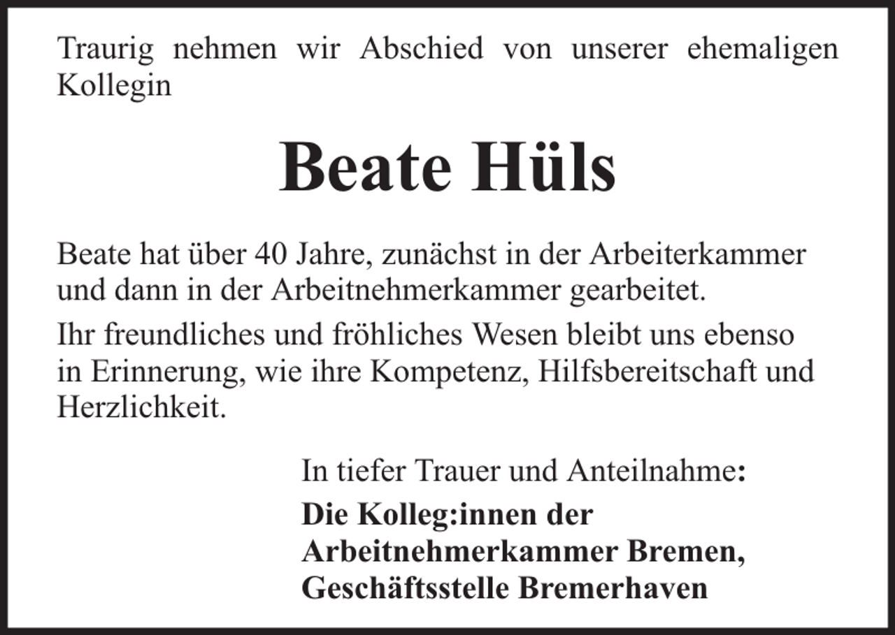 <p>Traurig nehmen wir Abschied von unserer ehemaligen<br />Kollegin</p><p>Beate Hüls<br />Beate hat über 40 Jahre, zunächst in der Arbeiterkammer<br />und dann in der Arbeitnehmerkammer gearbeitet.<br />Ihr freundliches und fröhliches Wesen bleibt uns ebenso<br />in Erinnerung, wie ihre Kompetenz, Hilfsbereitschaft und<br />Herzlichkeit.<br />In tiefer Trauer und Anteilnahme:<br />Die Kolleg:innen der<br />Arbeitnehmerkammer Bremen,<br />Geschäftsstelle Bremerhaven</p>