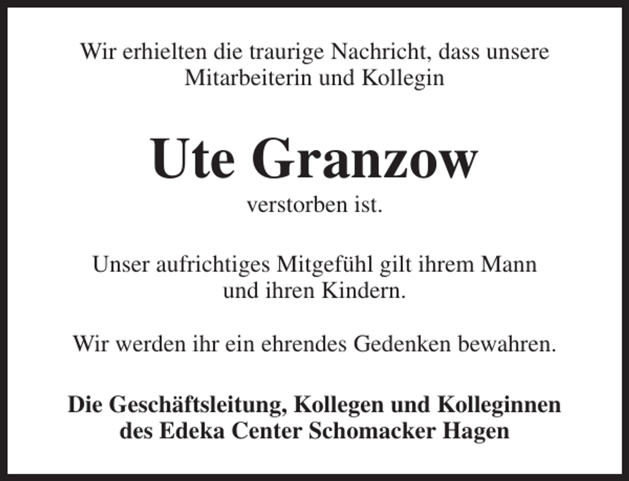 <p>Wir erhielten die traurige Nachricht, dass unsere<br />Mitarbeiterin und Kollegin</p><p>Ute Granzow<br />verstorben ist.</p><p>Unser aufrichtiges Mitgefühl gilt ihrem Mann<br />und ihren Kindern.<br />Wir werden ihr ein ehrendes Gedenken bewahren.<br />Die Geschäftsleitung, Kollegen und Kolleginnen<br />des Edeka Center Schomacker Hagen</p>
