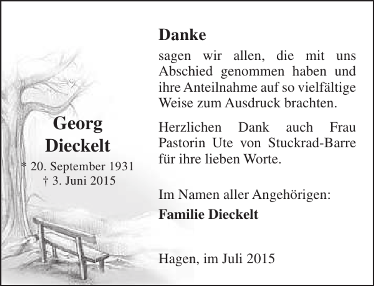 <p>Danke</p><p>Georg<br />Dieckelt</p><p>* 20. September 1931<br />† 3. Juni 2015</p><p>sagen wir allen, die mit uns<br />Abschied genommen haben und<br />h<br />ihre Anteilnahme auf so vielfältige<br />n<br />Weise zum Ausdruck brachten.<br />Herzlichen Dank auch Frau<br />i<br />Pastorin Ute von Stuckrad-Barre<br />r<br />für ihre lieben Worte.<br />r<br />Im Namen aller Angehörigen:<br />a<br />Familie Dieckelt<br />Hagen, im Juli 2015<br />n</p>