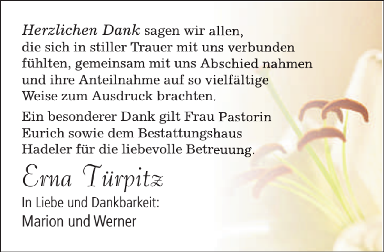 <p>Herzlichen Dank sagen wir allen,<br />die sich in stiller Trauer mit un<br />ns verbunden<br />fühlten, gemeinsam mit uns Ab<br />bschied nahmen<br />und ihre Anteilnahme auf so viielfältige<br />Weise zum Ausdruck brachten..<br />Ein besonderer Dank gilt Frau Pastorin<br />Eurich sowie dem Bestattungsh<br />haus<br />Hadeler für die liebevolle Betreeuung.</p><p>Erna Türpitz<br />In Liebe und Dankbarkeit:</p><p>Marion und Werner</p>