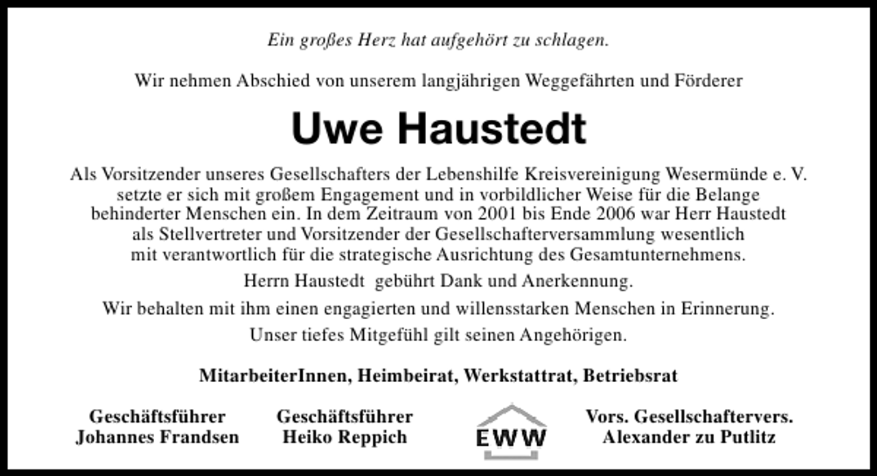 <p>Ein großes Herz hat aufgehört zu schlagen.<br />Wir nehmen Abschied von unserem langjährigen Weggefährten und Förderer</p><p>Uwe Haustedt<br />Als Vorsitzender unseres Gesellschafters der Lebenshilfe Kreisvereinigung Wesermünde e. V.<br />setzte er sich mit großem Engagement und in vorbildlicher Weise für die Belange<br />behinderter Menschen ein. In dem Zeitraum von 2001 bis Ende 2006 war Herr Haustedt<br />als Stellvertreter und Vorsitzender der Gesellschafterversammlung wesentlich<br />mit verantwortlich für die strategische Ausrichtung des Gesamtunternehmens.<br />Herrn Haustedt gebührt Dank und Anerkennung.<br />Wir behalten mit ihm einen engagierten und willensstarken Menschen in Erinnerung.<br />Unser tiefes Mitgefühl gilt seinen Angehörigen.<br />MitarbeiterInnen, Heimbeirat, Werkstattrat, Betriebsrat<br />Geschäftsführer<br />Johannes Frandsen</p><p>Geschäftsführer<br />Heiko Reppich</p><p>Vors. Gesellschaftervers.<br />Alexander zu Putlitz</p>