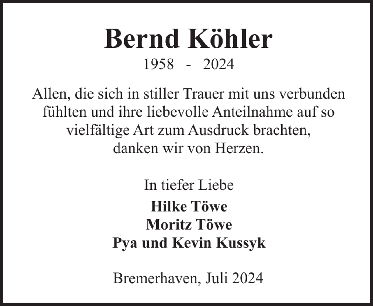<p>Bernd Köhler<br />1958 - 2024</p><p>Allen, die sich in stiller Trauer mit uns verbunden<br />fühlten und ihre liebevolle Anteilnahme auf so<br />vielfältige Art zum Ausdruck brachten,<br />danken wir von Herzen.<br />In tiefer Liebe<br />Hilke Töwe<br />Moritz Töwe<br />Pya und Kevin Kussyk<br />Bremerhaven, Juli 2024</p>