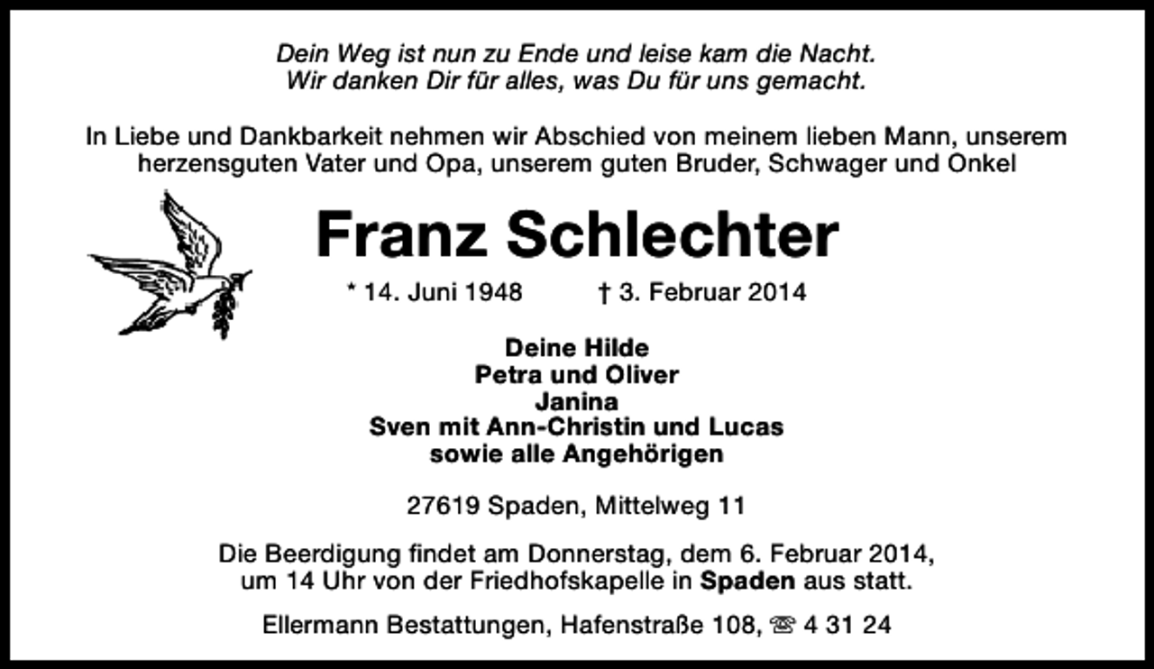 <p>Dein Weg ist nun zu Ende und leise kam die Nacht.<br />Wir danken Dir für alles, was Du für uns gemacht.<br />In Liebe und Dankbarkeit nehmen wir Abschied von meinem lieben Mann, unserem<br />herzensguten Vater und Opa, unserem guten Bruder, Schwager und Onkel</p><p>Franz Schlechter<br />* 14. Juni 1948</p><p>† 3. Februar 2014</p><p>Deine Hilde<br />Petra und Oliver<br />Janina<br />Sven mit Ann-Christin und Lucas<br />sowie alle Angehörigen<br />27619 Spaden, Mittelweg 11<br />Die Beerdigung findet am Donnerstag, dem 6. Februar 2014,<br />um 14 Uhr von der Friedhofskapelle in Spaden aus statt.<br />Ellermann Bestattungen, Hafenstraße 108, s 4 31 24</p>