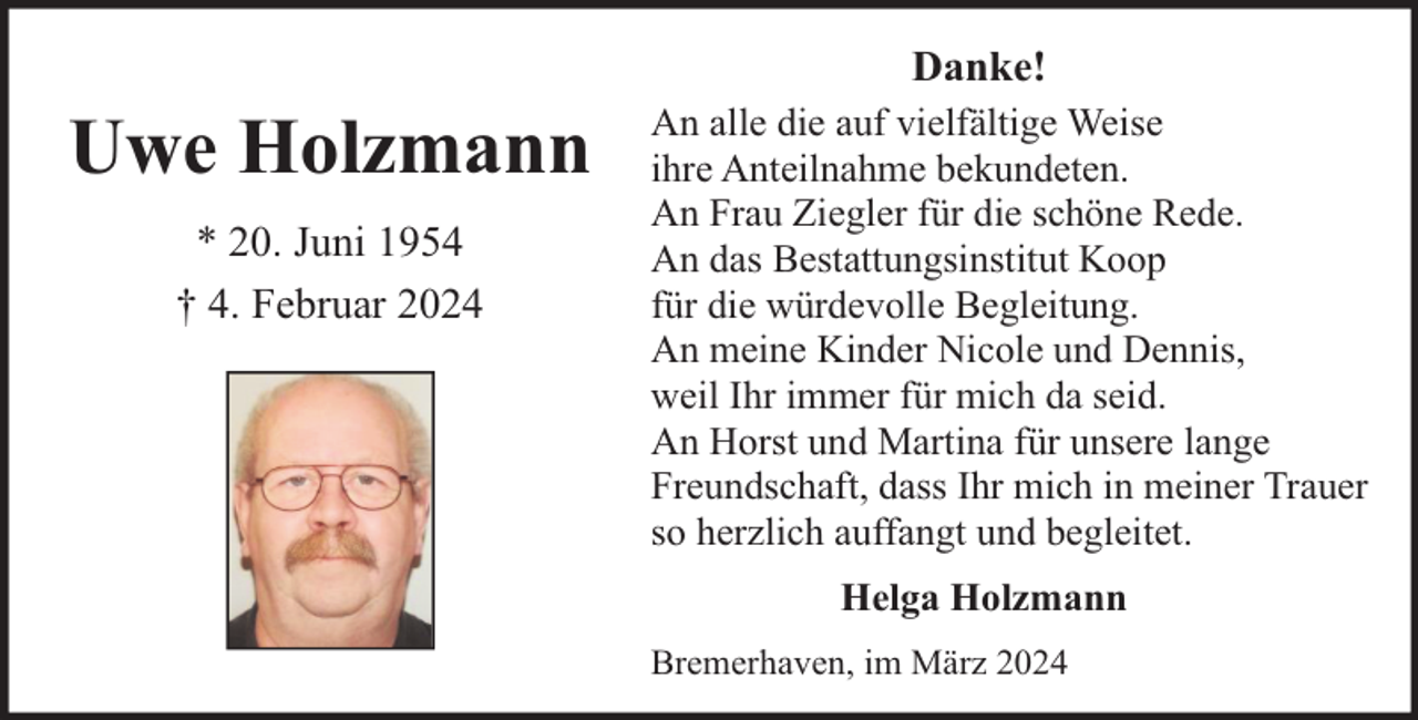 <p>Danke!</p><p>Uwe Holzmann<br />* 20. Juni 1954<br />† 4. Februar 2024</p><p>An alle die auf vielfältige Weise<br />ihre Anteilnahme bekundeten.<br />An Frau Ziegler für die schöne Rede.<br />An das Bestattungsinstitut Koop<br />für die würdevolle Begleitung.<br />An meine Kinder Nicole und Dennis,<br />weil Ihr immer für mich da seid.<br />An Horst und Martina für unsere lange<br />Freundschaft, dass Ihr mich in meiner Trauer<br />so herzlich auffangt und begleitet.<br />Helga Holzmann<br />Bremerhaven, im März 2024</p>