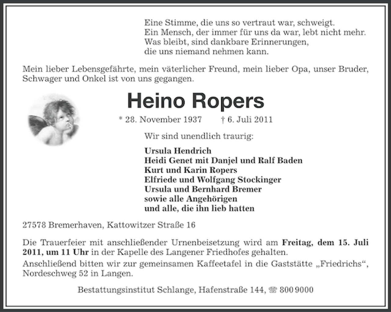 <p>Eine Stimme, die uns so vertraut war, schweigt.<br />Ein Mensch, der immer für uns da war, lebt nicht mehr.<br />Was bleibt, sind dankbare Erinnerungen,<br />die uns niemand nehmen kann.<br />Mein lieber Lebensgefährte, mein väterlicher Freund, mein lieber Opa, unser Bruder,<br />Schwager und Onkel ist von uns gegangen.</p><p>Heino Ropers<br />* 28. November 1937</p><p>† 6. Juli 2011</p><p>Wir sind unendlich traurig:<br />Ursula Hendrich<br />Heidi Genet mit Danjel und Ralf Baden<br />Kurt und Karin Ropers<br />Elfriede und Wolfgang Stockinger<br />Ursula und Bernhard Bremer<br />sowie alle Angehörigen<br />und alle, die ihn lieb hatten<br />27578 Bremerhaven, Kattowitzer Straße 16<br />Die Trauerfeier mit anschließender Urnenbeisetzung wird am Freitag, dem 15. Juli<br />2011, um 11 Uhr in der Kapelle des Langener Friedhofes gehalten.<br />Anschließend bitten wir zur gemeinsamen Kaffeetafel in die Gaststätte „Friedrichs“,<br />Nordeschweg 52 in Langen.<br />Bestattungsinstitut Schlange, Hafenstraße 144, 800 9000</p>