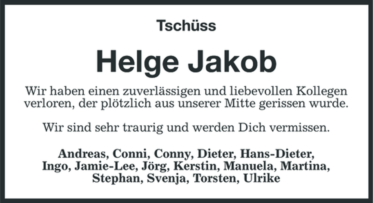 <p>Tschüss</p><p>Helge Jakob<br />Wir haben einen zuverlässigen und liebevollen Kollegen verloren, der plötzlich aus unserer Mitte gerissen wurde. Wir sind sehr traurig und werden Dich vermissen. Andreas, Conni, Conny, Dieter, Hans-Dieter, Ingo, Jamie-Lee, Jörg, Kerstin, Manuela, Martina, Stephan, Svenja, Torsten, Ulrike</p>