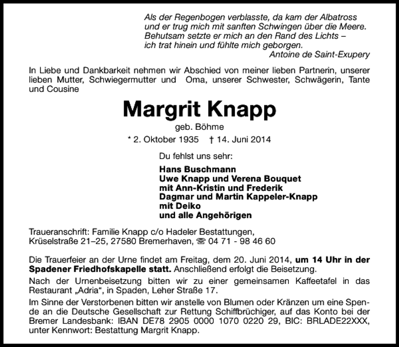<p>Als der Regenbogen verblasste, da kam der Albatross<br />und er trug mich mit sanften Schwingen über die Meere.<br />Behutsam setzte er mich an den Rand des Lichts –<br />ich trat hinein und fühlte mich geborgen.<br />Antoine de Saint-Exupery<br />In Liebe und Dankbarkeit nehmen wir Abschied von meiner lieben Partnerin, unserer<br />lieben Mutter, Schwiegermutter und Oma, unserer Schwester, Schwägerin, Tante<br />und Cousine</p><p>Margrit Knapp<br />geb. Böhme<br />* 2. Oktober 1935 † 14. Juni 2014</p><p>Du fehlst uns sehr:<br />Hans Buschmann<br />Uwe Knapp und Verena Bouquet<br />mit Ann-Kristin und Frederik<br />Dagmar und Martin Kappeler-Knapp<br />mit Deiko<br />und alle Angehörigen<br />Traueranschrift: Familie Knapp c/o Hadeler Bestattungen,<br />Krüselstraße 21–25, 27580 Bremerhaven, s 04 71 - 98 40<br />Die Trauerfeier an der Urne findet am Freitag, dem 20. Juni 2014, um 14 Uhr in der<br />Spadener Friedhofskapelle statt. Anschließend erfolgt die Beisetzung.<br />Nach der Urnenbeisetzung bitten wir zu einer gemeinsamen Kaffeetafel in das<br />Restaurant „Adria“, in Spaden, Leher Straße 17.<br />Im Sinne der Verstorbenen bitten wir anstelle von Blumen oder Kränzen um eine Spende an die Deutsche Gesellschaft zur Rettung Schiffbrüchiger, auf das Konto bei der<br />Bremer Landesbank: IBAN DE78 2905 0000 107220 29, BIC: BRLADE22XXX,<br />unter Kennwort: Bestattung Margrit Knapp.</p>