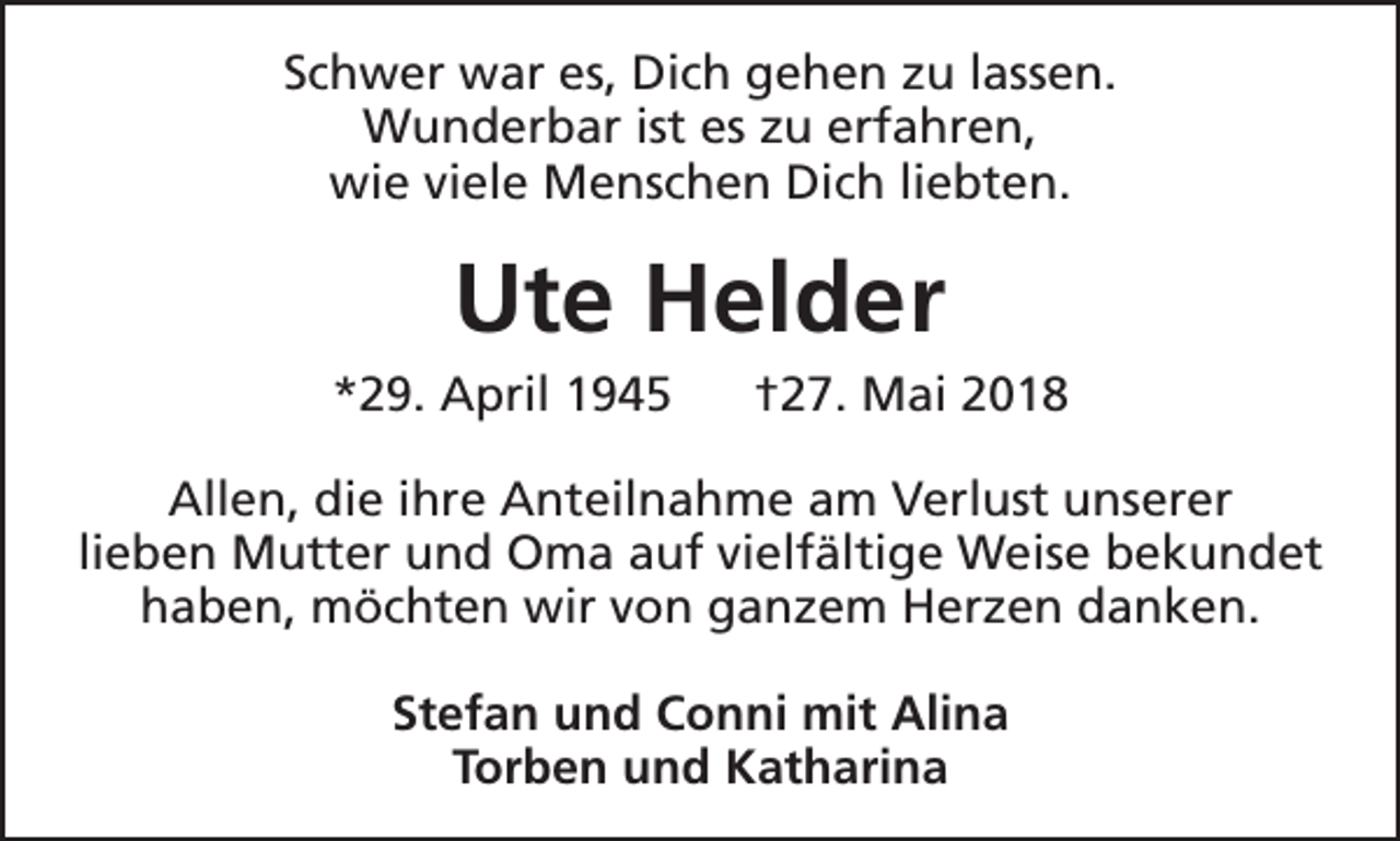 <p>Schwer war es, Dich gehen zu lassen.<br />Wunderbar ist es zu erfahren,<br />wie viele Menschen Dich liebten.</p><p>Ute Helder</p><p>*29. April 1945</p><p>†27. Mai 2018</p><p>Allen, die ihre Anteilnahme am Verlust unserer<br />lieben Mutter und Oma auf vielfältige Weise bekundet<br />haben, möchten wir von ganzem Herzen danken.<br />Stefan und Conni mit Alina<br />Torben und Katharina</p>