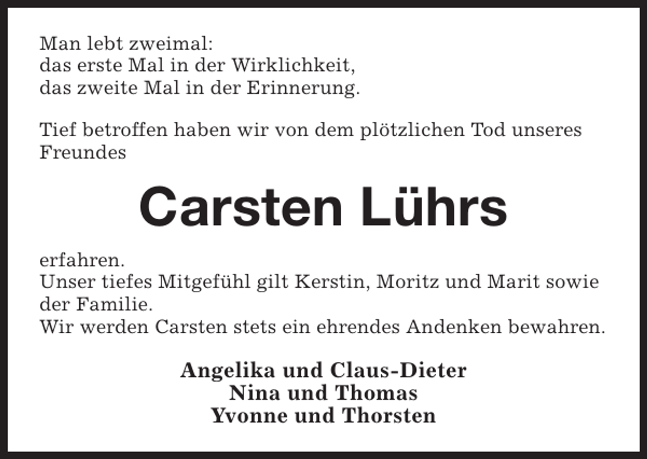<p>Man lebt zweimal:<br />das erste Mal in der Wirklichkeit,<br />das zweite Mal in der Erinnerung.<br />Tief betroffen haben wir von dem plötzlichen Tod unseres<br />Freundes</p><p>Carsten Lührs<br />erfahren.<br />Unser tiefes Mitgefühl gilt Kerstin, Moritz und Marit sowie<br />der Familie.<br />Wir werden Carsten stets ein ehrendes Andenken bewahren.</p><p>Angelika und Claus-Dieter<br />Nina und Thomas<br />Yvonne und Thorsten</p>