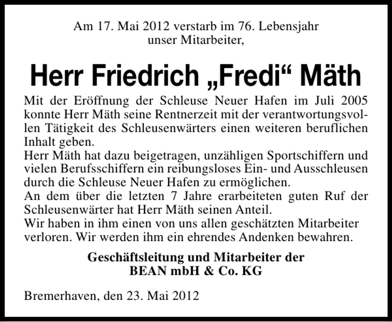 <p>Am 17. Mai 2012 verstarb im 76. Lebensjahr<br />unser Mitarbeiter,</p><p>Herr Friedrich „Fredi“ Mäth</p><p>Mit der Eröffnung der Schleuse Neuer Hafen im Juli 2005<br />konnte Herr Mäth seine Rentnerzeit mit der verantwortungsvollen Tätigkeit des Schleusenwärters einen weiteren beruflichen<br />Inhalt geben.<br />Herr Mäth hat dazu beigetragen, unzähligen Sportschiffern und<br />vielen Berufsschiffern ein reibungsloses Ein- und Ausschleusen<br />durch die Schleuse Neuer Hafen zu ermöglichen.<br />An dem über die letzten 7 Jahre erarbeiteten guten Ruf der<br />Schleusenwärter hat Herr Mäth seinen Anteil.<br />Wir haben in ihm einen von uns allen geschätzten Mitarbeiter<br />verloren. Wir werden ihm ein ehrendes Andenken bewahren.<br />Geschäftsleitung und Mitarbeiter der<br />BEAN mbH &amp; Co. KG<br />Bremerhaven, den 23. Mai 2012</p>