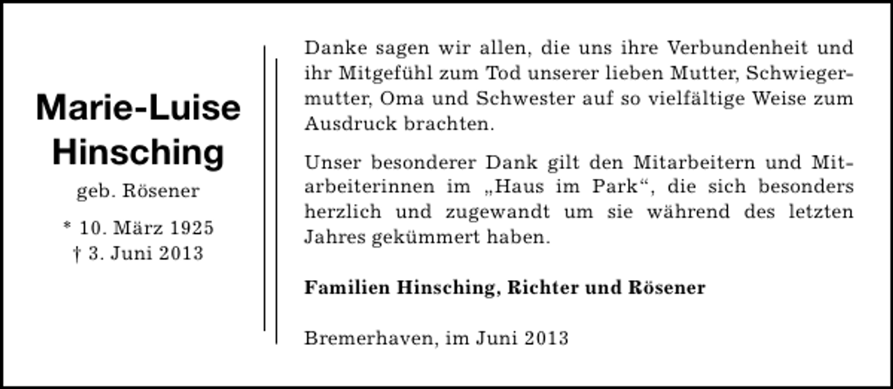 <p>Marie-Luise<br />Hinsching<br />geb. Rösener</p>
<p>* 10. März 1925<br />† 3. Juni 2013</p>
<p>Danke sagen wir allen, die uns ihre Verbundenheit und<br />ihr Mitgefühl zum Tod unserer lieben Mutter, Schwieger­<br />mutter, Oma und Schwester auf so vielfältige Weise zum<br />Ausdruck brachten.<br />Unser besonderer Dank gilt den Mitarbeitern und Mit­<br />arbeiterinnen im „Haus im Park“, die sich besonders<br />herzlich und zugewandt um sie während des letzten<br />Jahres gekümmert haben.<br />Familien Hinsching, Richter und Rösener<br />Bremerhaven, im Juni 2013</p>