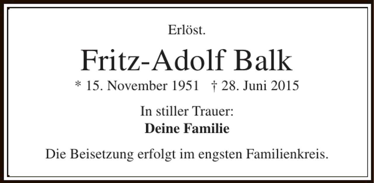 <p>Erlöst.</p><p>Fritz-Adolf Balk</p><p>* 15. November 1951 † 28. Juni 2015<br />In stiller Trauer:<br />Deine Familie<br />Die Beisetzung erfolgt im engsten Familienkreis.</p>