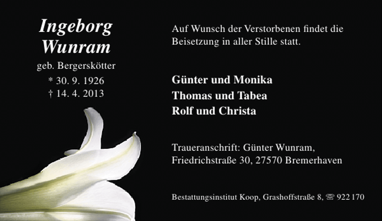 <p>Ingeborg<br />Wunram</p><p>geb. Bergerskötter<br />* 30. 9. 1926<br />† 14. 4. 2013</p><p>Auf Wunsch der Verstorbenen ﬁndet die<br />Beisetzung in aller Stille statt.</p><p>Günter und Monika<br />Thomas und Tabea<br />Rolf und Christa<br />Traueranschrift: Günter Wunram,<br />Friedrichstraße 30, 27570 Bremerhaven<br />Bestattungsinstitut Koop, Grashoffstraße 8,  922 170</p>