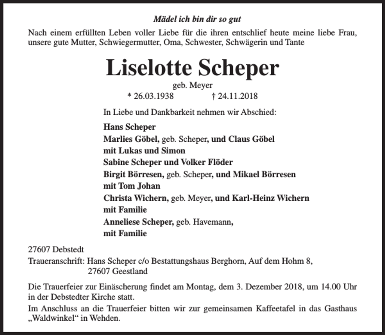 <p>Mädel ich bin dir so gut<br />Nach einem erfüllten Leben voller Liebe für die ihren entschlief heute meine liebe Frau,<br />unsere gute Mutter, Schwiegermutter, Oma, Schwester, Schwägerin und Tante</p><p>Liselotte Scheper<br />geb. Meyer<br />* 26.03.1938<br />† 24.11.2018</p><p>In Liebe und Dankbarkeit nehmen wir Abschied:<br />Hans Scheper<br />Marlies Göbel, geb. Scheper, und Claus Göbel<br />mit Lukas und Simon<br />Sabine Scheper und Volker Flöder<br />Birgit Börresen, geb. Scheper, und Mikael Börresen<br />mit Tom Johan<br />Christa Wichern, geb. Meyer, und Karl-Heinz Wichern<br />mit Familie<br />Anneliese Scheper, geb. Havemann,<br />mit Familie<br />27607 Debstedt<br />Traueranschrift: Hans Scheper c/o Bestattungshaus Berghorn, Auf dem Hohm 8,<br />27607 Geestland<br />Die Trauerfeier zur Einäscherung findet am Montag, dem 3. Dezember 2018, um 14.00 Uhr<br />in der Debstedter Kirche statt.<br />Im Anschluss an die Trauerfeier bitten wir zur gemeinsamen Kaffeetafel in das Gasthaus<br />„Waldwinkel“ in Wehden.</p>