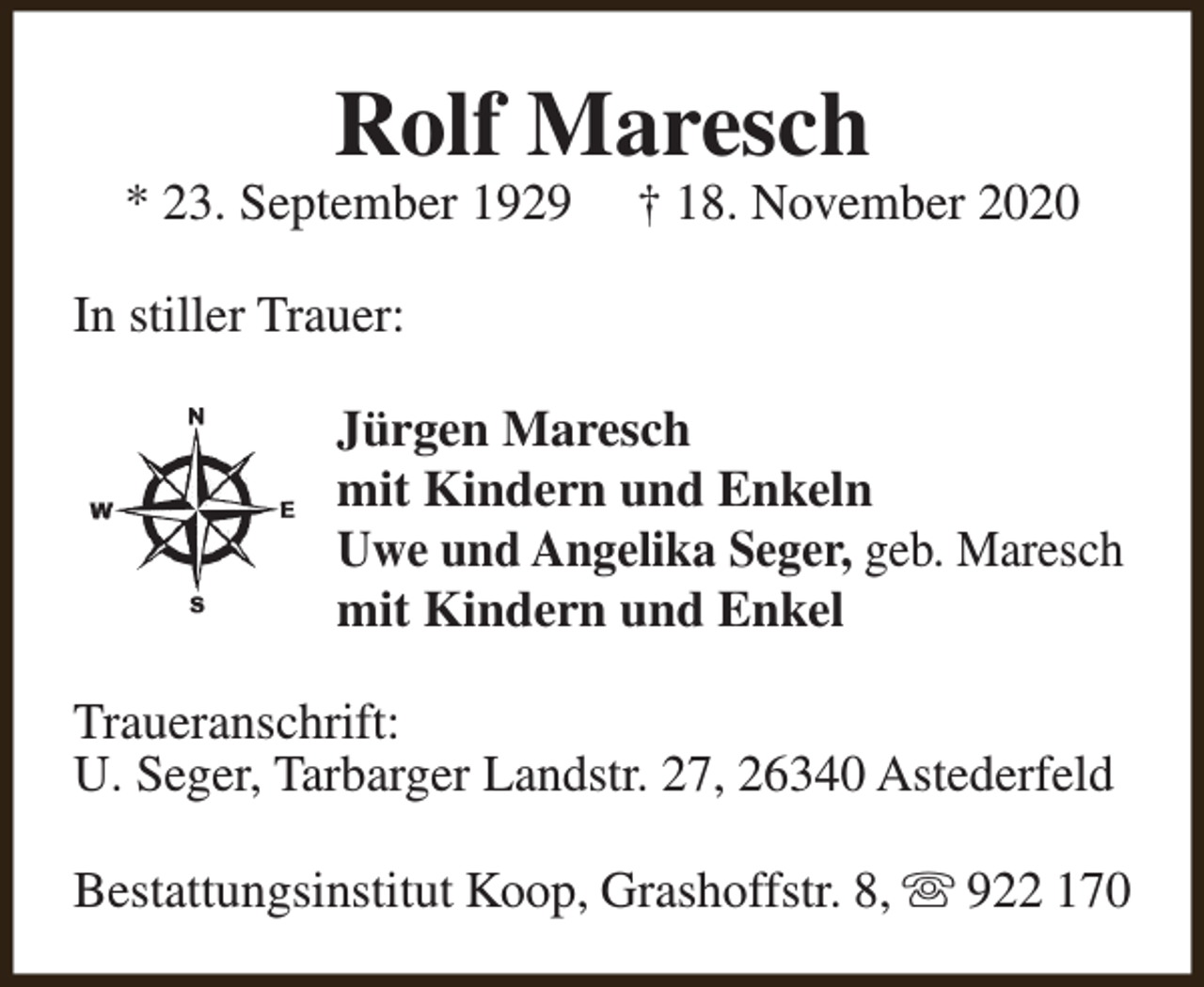 <p>Rolf Maresch</p><p>* 23. September 1929</p><p>† 18. November 2020</p><p>In stiller Trauer:<br />Jürgen Maresch<br />mit Kindern und Enkeln<br />Uwe und Angelika Seger, geb. Maresch<br />mit Kindern und Enkel<br />Traueranschrift:<br />U. Seger, Tarbarger Landstr. 27, 26340 Astederfeld<br />Bestattungsinstitut Koop, Grashoffstr. 8, s 922 170</p>