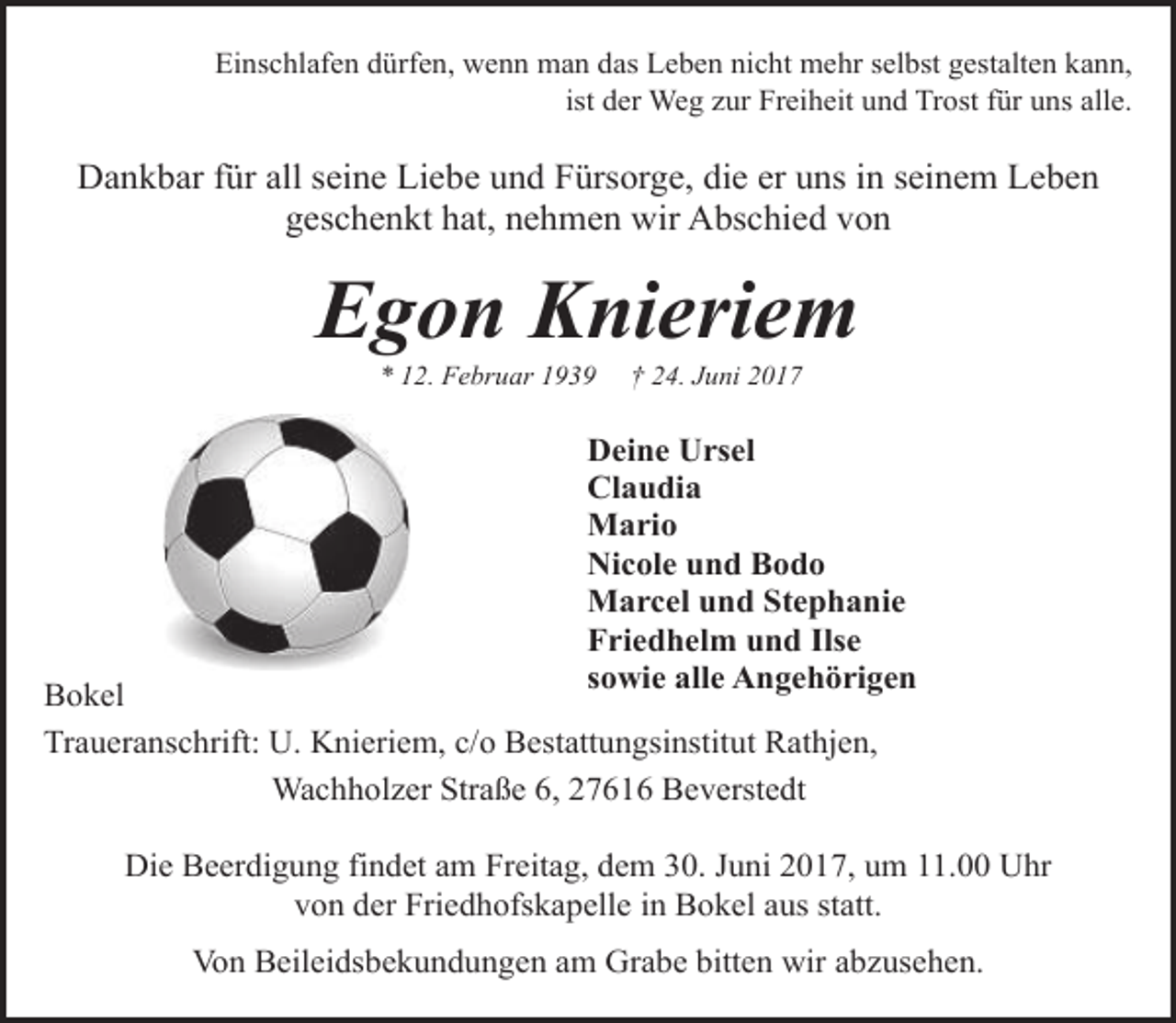 <p>Einschlafen dürfen, wenn man das Leben nicht mehr selbst gestalten kann,<br />ist der Weg zur Freiheit und Trost für uns alle.</p><p>Dankbar für all seine Liebe und Fürsorge, die er uns in seinem Leben<br />geschenkt hat, nehmen wir Abschied von</p><p>Egon Knieriem<br />* 12. Februar 1939</p><p>† 24. Juni 2017</p><p>Deine Ursel<br />Claudia<br />Mario<br />Nicole und Bodo<br />Marcel und Stephanie<br />Friedhelm und Ilse<br />sowie alle Angehörigen</p><p>Bokel<br />Traueranschrift: U. Knieriem, c/o Bestattungsinstitut Rathjen,<br />Wachholzer Straße 6, 27616 Beverstedt</p><p>Die Beerdigung findet am Freitag, dem 30. Juni 2017, um 11.00 Uhr<br />von der Friedhofskapelle in Bokel aus statt.<br />Von Beileidsbekundungen am Grabe bitten wir abzusehen.</p>