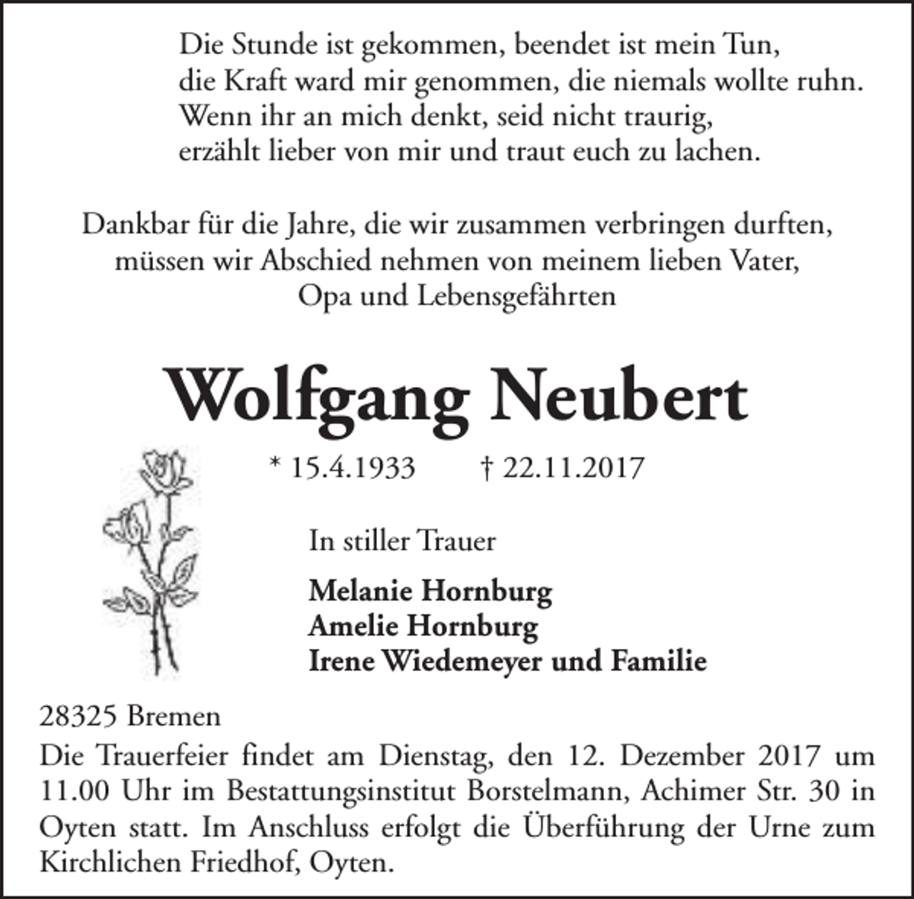 <p>Die Stunde ist gekommen, beendet ist mein Tun,<br />die Kraft ward mir genommen, die niemals wollte ruhn.<br />Wenn ihr an mich denkt, seid nicht traurig,<br />erzählt lieber von mir und traut euch zu lachen.<br />Dankbar für die Jahre, die wir zusammen verbringen durften,<br />müssen wir Abschied nehmen von meinem lieben Vater,<br />Opa und Lebensgefährten</p><p>Wolfgang Neubert<br />* 15.4.1933</p><p>† 22.11.2017</p><p>In stiller Trauer<br />Melanie Hornburg<br />Amelie Hornburg<br />Irene Wiedemeyer und Familie<br />28325 Bremen<br />Die Trauerfeier findet am Dienstag, den 12. Dezember 2017 um<br />11.00 Uhr im Bestattungsinstitut Borstelmann, Achimer Str. 30 in<br />Oyten statt. Im Anschluss erfolgt die Überführung der Urne zum<br />Kirchlichen Friedhof, Oyten.</p>